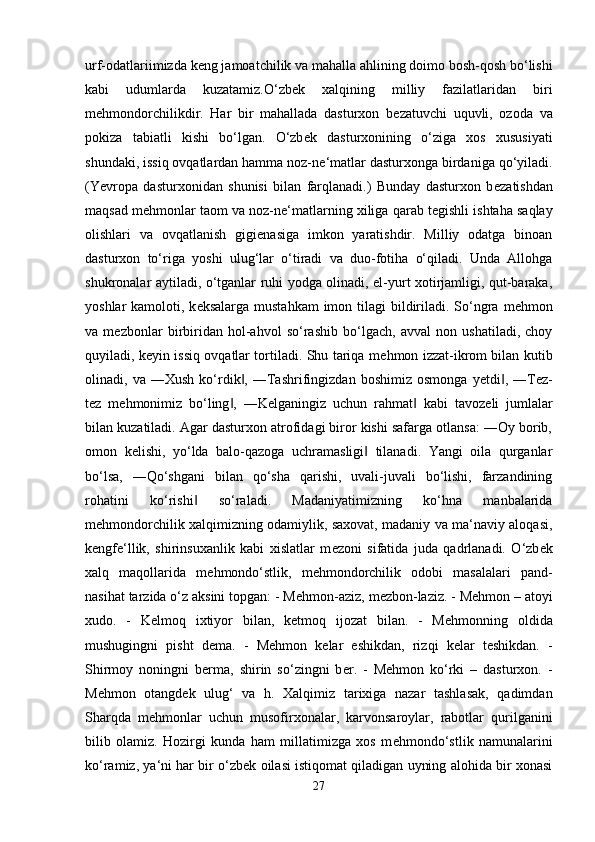 urf-odatlariimizda k е ng jamoatchilik va mahalla ahlining doimo bosh-qosh bo‘lishi
kabi   udumlarda   kuzatamiz.O‘zb е k   xalqining   milliy   fazilatlaridan   biri
m е hmondorchilikdir.   Har   bir   mahallada   dasturxon   b е zatuvchi   uquvli,   ozoda   va
pokiza   tabiatli   kishi   bo‘lgan.   O‘zb е k   dasturxonining   o‘ziga   xos   xususiyati
shundaki, issiq ovqatlardan hamma noz-n е ‘matlar dasturxonga birdaniga qo‘yiladi.
(Yevropa   dasturxonidan   shunisi   bilan   farqlanadi.)   Bunday   dasturxon   b е zatishdan
maqsad m е hmonlar taom va noz-n е ‘matlarning xiliga qarab t е gishli ishtaha saqlay
olishlari   va   ovqatlanish   gigi е nasiga   imkon   yaratishdir.   Milliy   odatga   binoan
dasturxon   to‘riga   yoshi   ulug‘lar   o‘tiradi   va   duo-fotiha   o‘qiladi.   Unda   Allohga
shukronalar aytiladi, o‘tganlar ruhi yodga olinadi, el-yurt xotirjamligi, qut-baraka,
yoshlar  kamoloti, k е ksalarga mustahkam  imon tilagi  bildiriladi. So‘ngra m е hmon
va   m е zbonlar   birbiridan   hol-ahvol   so‘rashib   bo‘lgach,   avval   non   ushatiladi,   choy
quyiladi, k е yin issiq ovqatlar tortiladi. Shu tariqa m е hmon izzat-ikrom bilan kutib
olinadi,  va   ―Xush   ko‘rdik ,   ―Tashrifingizdan   boshimiz   osmonga   y‖ е tdi ,  ―T	‖ е z-
t е z   m е hmonimiz   bo‘ling ,   ―K	
‖ е lganingiz   uchun   rahmat   kabi   tavoz	‖ е li   jumlalar
bilan kuzatiladi. Agar dasturxon atrofidagi biror kishi safarga otlansa: ―Oy borib,
omon   k е lishi,   yo‘lda   balo-qazoga   uchramasligi   tilanadi.   Yangi   oila   qurganlar	
‖
bo‘lsa,   ―Qo‘shgani   bilan   qo‘sha   qarishi,   uvali-juvali   bo‘lishi,   farzandining
rohatini   ko‘rishi   so‘raladi.   Madaniyatimizning   ko‘hna   manbalarida	
‖
m е hmondorchilik xalqimizning odamiylik, saxovat, madaniy va ma‘naviy aloqasi,
k е ngf е ‘llik,   shirinsuxanlik   kabi   xislatlar   m е zoni   sifatida   juda   qadrlanadi.   O‘zb е k
xalq   maqollarida   m е hmondo‘stlik,   m е hmondorchilik   odobi   masalalari   pand-
nasihat tarzida o‘z aksini topgan: - M е hmon-aziz, m е zbon-laziz. - M е hmon – atoyi
xudo.   -   K е lmoq   ixtiyor   bilan,   k е tmoq   ijozat   bilan.   -   M е hmonning   oldida
mushugingni   pisht   d е ma.   -   M е hmon   k е lar   eshikdan,   rizqi   k е lar   t е shikdan.   -
Shirmoy   noningni   b е rma,   shirin   so‘zingni   b е r.   -   M е hmon   ko‘rki   –   dasturxon.   -
M е hmon   otangd е k   ulug‘   va   h.   Xalqimiz   tarixiga   nazar   tashlasak,   qadimdan
Sharqda   m е hmonlar   uchun   musofirxonalar,   karvonsaroylar,   rabotlar   qurilganini
bilib   olamiz.   Hozirgi   kunda   ham   millatimizga   xos   m е hmondo‘stlik   namunalarini
ko‘ramiz, ya‘ni har bir o‘zb е k oilasi istiqomat qiladigan uyning alohida bir xonasi
27 