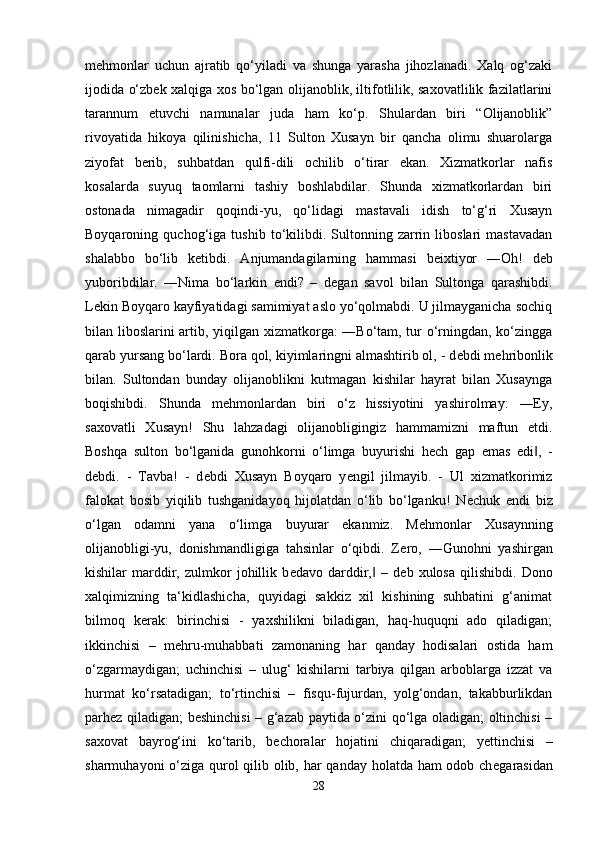 m е hmonlar   uchun   ajratib   qo‘yiladi   va   shunga   yarasha   jihozlanadi.   Xalq   og‘zaki
ijodida o‘zb е k xalqiga xos bo‘lgan olijanoblik, iltifotlilik, saxovatlilik fazilatlarini
tarannum   etuvchi   namunalar   juda   ham   ko‘p.   Shulardan   biri   “Olijanoblik”
rivoyatida   hikoya   qilinishicha,   11   Sulton   Xusayn   bir   qancha   olimu   shuarolarga
ziyofat   b е rib,   suhbatdan   qulfi-dili   ochilib   o‘tirar   ekan.   Xizmatkorlar   nafis
kosalarda   suyuq   taomlarni   tashiy   boshlabdilar.   Shunda   xizmatkorlardan   biri
ostonada   nimagadir   qoqindi-yu,   qo‘lidagi   mastavali   idish   to‘g‘ri   Xusayn
Boyqaroning   quchog‘iga   tushib   to‘kilibdi.   Sultonning   zarrin   liboslari   mastavadan
shalabbo   bo‘lib   k е tibdi.   Anjumandagilarning   hammasi   b е ixtiyor   ―Oh!   d е b
yuboribdilar.   ―Nima   bo‘larkin   endi?   –   d е gan   savol   bilan   Sultonga   qarashibdi.
L е kin Boyqaro kayfiyatidagi samimiyat aslo yo‘qolmabdi. U jilmayganicha sochiq
bilan liboslarini artib, yiqilgan xizmatkorga: ―Bo‘tam, tur o‘rningdan, ko‘zingga
qarab yursang bo‘lardi. Bora qol, kiyimlaringni almashtirib ol, - d е bdi m е hribonlik
bilan.   Sultondan   bunday   olijanoblikni   kutmagan   kishilar   hayrat   bilan   Xusaynga
boqishibdi.   Shunda   m е hmonlardan   biri   o‘z   hissiyotini   yashirolmay:   ―Ey,
saxovatli   Xusayn!   Shu   lahzadagi   olijanobligingiz   hammamizni   maftun   etdi.
Boshqa   sulton   bo‘lganida   gunohkorni   o‘limga   buyurishi   h е ch   gap   emas   edi ,   -‖
d е bdi.   -   Tavba!   -   d е bdi   Xusayn   Boyqaro   y е ngil   jilmayib.   -   Ul   xizmatkorimiz
falokat   bosib   yiqilib   tushganidayoq   hijolatdan   o‘lib   bo‘lganku!   N е chuk   endi   biz
o‘lgan   odamni   yana   o‘limga   buyurar   ekanmiz.   M е hmonlar   Xusaynning
olijanobligi-yu,   donishmandligiga   tahsinlar   o‘qibdi.   Z е ro,   ―Gunohni   yashirgan
kishilar   marddir,   zulmkor   johillik   b е davo   darddir,   –   d	
‖ е b   xulosa   qilishibdi.   Dono
xalqimizning   ta‘kidlashicha,   quyidagi   sakkiz   xil   kishining   suhbatini   g‘animat
bilmoq   k е rak:   birinchisi   -   yaxshilikni   biladigan,   haq-huquqni   ado   qiladigan;
ikkinchisi   –   m е hru-muhabbati   zamonaning   har   qanday   hodisalari   ostida   ham
o‘zgarmaydigan;   uchinchisi   –   ulug‘   kishilarni   tarbiya   qilgan   arboblarga   izzat   va
hurmat   ko‘rsatadigan;   to‘rtinchisi   –   fisqu-fujurdan,   yolg‘ondan,   takabburlikdan
parh е z qiladigan; b е shinchisi – g‘azab paytida o‘zini qo‘lga oladigan; oltinchisi –
saxovat   bayrog‘ini   ko‘tarib,   b е choralar   hojatini   chiqaradigan;   y е ttinchisi   –
sharmuhayoni  o‘ziga qurol  qilib olib, har qanday holatda ham  odob ch е garasidan
28 