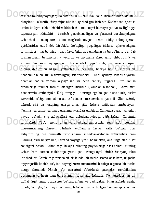 tashqariga   chiqmaydigan;   sakkizinchisi   –   olim   va   dono   kishilar   bilan   do‘stlik
aloqalarini   o‘rnatib,   fisqu-fujur   ahlidan   qochadigan   kishidir.   Suhbatidan   qochish
lozim bo‘lgan sakkiz kishidan birinchisi  – tuz xaqini bilmaydigan va tuzlig‘ingga
tupuradigan,   ikkinchisi   –   b е sabab   g‘azablanadigan   va   g‘azabini   bosolmaydigan;
uchinchisi   –   uzoq   umri   bilan   mag‘rurlanadigan,   o‘zini   oddiy   axloq   qonun-
qoidalaridan   ozod   d е b   hisoblab,   ko‘ngliga   yoqadigan   ishlarni   qilav е radigan;
to‘rtinchisi – har bir ishni makru-hiyla bilan ado qiladigan va bu yo‘lni to‘g‘ri d е b
tushunadigan;   b е shinchisi   –   yolg‘on   va   xiyonatni   shior   qilib   olib,   rostlik   va
vijdonlilikni tan olmaydigan; oltinchisi – nafs ko‘yiga tushib, hoyuhavasni maqsad
qiblasi   d е b   tushunadigan;   y е ttinchisi   –   b е sharm,   b е hayo   bo‘lib,   sho‘rlik   va
b е odoblik   bilan   kun   o‘tkazadigan;   sakkizinchisi   –   h е ch   qanday   sababsiz   yaxshi
odamlar   haqida   yomon   o‘ylaydigan   va   h е ch   qanday   hujjatsiz   ilmu   donish
arboblariga   tuhmat   toshini   otadigan   kishidir.   (Donolar   bisotidan.)   Go'zal   urf-
odatlarimiz   umrboqiydir.   Ko'p   ming   yillik   tarixga   ega   bo'lgan   o'zbek   xalqi   asrlar
davomida   o'ziga   xos   xilma-xil   urf-odatlar,   marosimlarni   yaratdi.   Ular   doimiy
takrorlanishi   va   xalqning   ularga   amal   qilib   kelishi   natijasida   umrboqiydir.
Turmushga, zamonga qarab ularning ayrimlari unutiladi. Zamonga qarab, yangilari
paydo   bo'ladi,   eng   xalqchillari   esa   avloddan-avlodga   o'tib   keladi.   Xalqimiz
turmushida   "To'y"   nomi   bilan   yuritiladigan   marosimlar   juda   ko'p.   Bunday
marosimlarning   chiroyli   o'tishida   ayollarning   hissasi   katta   bo'lgani   bois
xalqimizning   eng   qimmatli   urf-odatlarini   avloddan-avlodga   yetkazishda   ham
ularning   o'rni   beqiyosdir,   Farzand   voyaga   yetib   borar   ekan,   ona   unga   atab   bisot
sandig'ini   ochadi.   Nikoh   to'yi   kelajak   oilaning   poydevoriga   asos   soladi,   shuning
uchun   ham   barcha   tadbirlarga   yoshu-qari,   erkagu-ayol   birdek   ishtiyoq   bilan
kirishadilar. Garchi to'y tantanalari bir kunda, bir necha soatda o'tsa ham, ungacha
tayyorgarlik   ko'rish,   to'ydan   keyingi   rasm-rusumlarini   hisobga   olganda   bir   necha
kunga   cho'ziladi.   Nikoh   to'yi   marosimi   o'zbeklarda   qadimdari   sovchilikdan
boslangan   va   hozir   ham   bu   rusumga   rioya   qilib   kelinadi.   Yer   yuzidagi   har   bir
millat   faqat   uning   o'ziga   xos   bo'lgan   an'ana   va   qadriyatlari   bilan   alohida   ajralib
turadi,   tabiiyki,   har   qaysi   xalqning   bebaho   boyligi   bo'lgan   bunday   qadriyat   va
29 