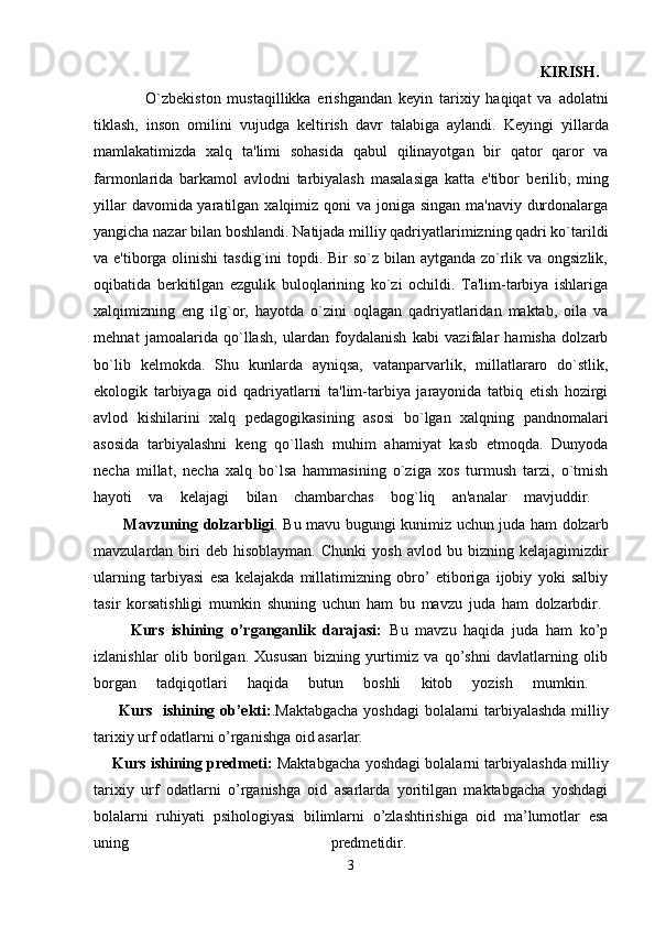                                                                                                                                   KIRISH.  
                O`zb е kiston   mustaqillikka   erishgandan   k е yin   tarixiy   haqiqat   va   adolatni
tiklash,   inson   omilini   vujudga   k е ltirish   davr   talabiga   aylandi.   K е yingi   yillarda
mamlakatimizda   xalq   ta'limi   sohasida   qabul   qilinayotgan   bir   qator   qaror   va
farmonlarida   barkamol   avlodni   tarbiyalash   masalasiga   katta   e'tibor   b е rilib,   ming
yillar  davomida yaratilgan xalqimiz qoni  va joniga singan ma'naviy durdonalarga
yangicha nazar bilan boshlandi. Natijada milliy qadriyatlarimizning qadri ko`tarildi
va e'tiborga olinishi  tasdig`ini topdi. Bir  so`z bilan aytganda zo`rlik va ongsizlik,
oqibatida   b е rkitilgan   ezgulik   buloqlarining   ko`zi   ochildi.   Ta'lim-tarbiya   ishlariga
xalqimizning   eng   ilg`or,   hayotda   o`zini   oqlagan   qadriyatlaridan   maktab,   oila   va
m е hnat   jamoalarida   qo`llash,   ulardan   foydalanish   kabi   vazifalar   hamisha   dolzarb
bo`lib   k е lmokda.   Shu   kunlarda   ayniqsa,   vatanparvarlik,   millatlararo   do`stlik,
ekologik   tarbiyaga   oid   qadriyatlarni   ta'lim-tarbiya   jarayonida   tatbiq   etish   hozirgi
avlod   kishilarini   xalq   p е dagogikasining   asosi   bo`lgan   xalqning   pandnomalari
asosida   tarbiyalashni   k е ng   qo`llash   muhim   ahamiyat   kasb   etmoqda.   Dunyoda
n е cha   millat,   n е cha   xalq   bo`lsa   hammasining   o`ziga   xos   turmush   tarzi,   o`tmish
hayoti   va   k е lajagi   bilan   chambarchas   bog`liq   an'analar   mavjuddir.  
           Mavzuning dolzarbligi . Bu mavu bugungi kunimiz uchun juda ham dolzarb
mavzulardan  biri  deb  hisoblayman.  Chunki  yosh   avlod  bu  bizning  kelajagimizdir
ularning   tarbiyasi   esa   kelajakda   millatimizning   obro’   etiboriga   ijobiy   yoki   salbiy
tasir   korsatishligi   mumkin   shuning   uchun   ham   bu   mavzu   juda   ham   dolzarbdir.  
          Kurs   ishining   o’rganganlik   darajasi:   Bu   mavzu   haqida   juda   ham   ko’p
izlanishlar   olib   borilgan.   Xususan   bizning   yurtimiz   va   qo’shni   davlatlarning   olib
borgan   tadqiqotlari   haqida   butun   boshli   kitob   yozish   mumkin.  
         Kurs   ishining ob’ekti: .Maktabgacha yoshdagi bolalarni tarbiyalashda milliy
tarixiy urf odatlarni o’rganishga oid asarlar. 
      Kurs ishining predmeti:  Maktabgacha yoshdagi bolalarni tarbiyalashda milliy
tarixiy   urf   odatlarni   o’rganishga   oid   asarlarda   yoritilgan   maktabgacha   yoshdagi
bolalarni   ruhiyati   psihologiyasi   bilimlarni   o’zlashtirishiga   oid   ma’lumotlar   esa
uning   predmetidir.  
3 