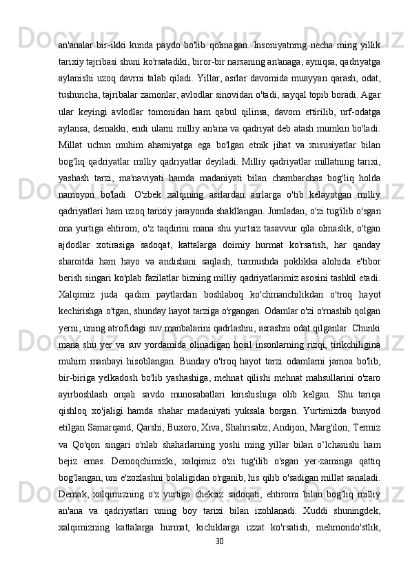 an'analar   bir-ikki   kunda   paydo   bo'lib   qolmagan.   Insoniyatnrng   necha   ming   yillik
tarixiy tajribasi shuni ko'rsatadiki, biror-bir narsaning an'anaga, ayniqsa, qadriyatga
aylanishi  uzoq   davrni  talab  qiladi.  Yillar,  asrlar   davomida  muayyan  qarash,   odat,
tushuncha, tajribalar zamonlar, avlodlar sinovidan o'tadi, sayqal topib boradi. Agar
ular   keyingi   avlodlar   tomonidan   ham   qabul   qilinsa,   davom   ettirilib,   urf-odatga
aylansa, demakki, endi ularni milliy an'ana va qadriyat deb atash mumkin bo'ladi.
Millat   uchun   muhim   ahamiyatga   ega   bo'lgan   etnik   jihat   va   xususiyatlar   bilan
bog'liq qadriyatlar  milliy qadriyatlar  deyiladi.  Milliy  qadriyatlar  millatning  tarixi,
yashash   tarzi,   ma'naviyati   hamda   madaniyati   bilan   chambarchas   bog'liq   holda
namoyon   bo'ladi.   O'zbek   xalqining   asrlardan   asrlarga   o'tib   kelayotgan   milliy
qadriyatlari ham uzoq tarixiy jarayonda shakllangan. Jumladan, o'zi tug'ilib o'sgan
ona  yurtiga   ehtirom,   o'z  taqdirini   mana   shu   yurtsiz   tasavvur   qila   olmaslik,   o'tgan
ajdodlar   xotirasiga   sadoqat,   kattalarga   doimiy   hurmat   ko'rsatish,   har   qanday
sharoitda   ham   hayo   va   andishani   saqlash,   turmushda   poklikka   alohida   e'tibor
berish singari ko'plab fazilatlar bizning milliy qadriyatlarimiz asosini tashkil etadi.
Xalqimiz   juda   qadim   paytlardan   boshlaboq   ko'chmanchilikdan   o'troq   hayot
kechirishga o'tgan, shunday hayot tarziga o'rgangan. Odamlar o'zi o'rnashib qolgan
yerni, uning atrofidagi suv manbalarini qadrlashni, asrashni odat qilganlar. Chunki
mana  shu  yer   va suv  yordamida  olinadigan hosil  insonlarning  rizqi,  tirikchiligina
muhim   manbayi   hisoblangan.   Bunday   o'troq   hayot   tarzi   odamlarni   jamoa   bo'lib,
bir-biriga   yelkadosh   bo'lib   yashashiga,   mehnat   qilishi   mehnat   mahsullarini   o'zaro
ayirboshlash   orqali   savdo   munosabatlari   kirishishiga   olib   kelgan.   Shu   tariqa
qishloq   xo'jaligi   hamda   shahar   madaniyati   yuksala   borgan.   Yurtimizda   bunyod
etilgan Samarqand, Qarshi, Buxoro, Xiva, Shahrisabz, Andijon, Marg'ilon, Termiz
va   Qo'qon   singari   o'nlab   shaharlarning   yoshi   ming   yillar   bilan   o‘lchanishi   ham
bejiz   emas.   Demoqchimizki,   xalqimiz   o'zi   tug'ilib   o'sgan   yer-zaminga   qattiq
bog'langan, uni e'zozlashni bolaligidan o'rganib, his qilib o'sadigan millat sanaladi.
Demak,   xalqimizning   o'z   yurtiga   cheksiz   sadoqati,   ehtiromi   bilan   bog'liq   milliy
an'ana   va   qadriyatlari   uning   boy   tarixi   bilan   izohlanadi.   Xuddi   shuningdek,
xalqimizning   kattalarga   hurmat,   kichiklarga   izzat   ko'rsatish,   mehmondo'stlik,
30 