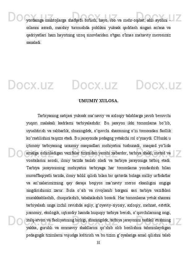 yordamga   muhtojlarga   shafqatli   bo'lish,   hayo,   ibo   va   mehr-oqibat,   ahli   ayolini   -
oilasini   asrash,   maishiy   turmushda   poklikni   yuksak   qadrlash   singari   an'ana   va
qadriyatlari   ham   hayotning   uzoq   sinovlaridan   o'tgan   o'lmas   ma'naviy   merosimiz
sanaladi.  
UMUMIY XULOSA.
 
  Tarbiyaning   natijasi   yuksak   ma‘naviy   va   axloqiy  talablarga   javob  beruvchi
yuqori   malakali   kadrlarni   tarbiyalashdir.   Bu   jarayon   ikki   tomonlama   bo‘lib,
uyushtirish   va   rahbarlik,   shuningdek,   o‘quvchi   shaxsining   o‘zi   tomonidan   faollik
ko‘rsatilishini taqozo etadi. Bu jarayonda pedagog yetakchi rol o‘ynaydi. CHunki u
ijtimoiy   tarbiyaning   umumiy   maqsadlari   mohiyatini   tushunadi,   maqsad   yo‘lida
amalga oshiriladigan vazifalar tizimidan yaxshi xabardor, tarbiya shakl, metod va
vositalarini   asosli,   ilmiy   tarzda   tanlab   oladi   va   tarbiya   jarayoniga   tatbiq   etadi.
Tarbiya   jarayonining   mohiyatini   tarbiyaga   har   tomonlama   yondashish   bilan
muvaffaqiyatli tarzda, ilmiy tahlil qilish bilan bir qatorda bolaga milliy urfodatlar
va   an‘nalarimizning   qay   daraja   beqiyos   ma‘naviy   meros   ekanligini   ongiga
singdirishimiz   zarur.   Bola   o‘sib   va   rivojlanib   borgani   sari   tarbiya   vazifalari
murakkablashib, chuqurlashib, tabahalashib boradi. Har tomonlama yetuk shaxsni
tarbiyalash   unga   izchil   ravishda   aqliy,   g‘oyaviy-siyosiy,   axloqiy,   mehnat,   estetik,
jismoniy, ekologik, iqtisodiy hamda huquqiy tarbiya berish, o‘quvchilarning ongi,
xulq-atvori va faoliyatining birligi, shuningdek, tarbiya jarayonini tashkil etishning
yakka,   guruhli   va   ommaviy   shakllarini   qo‘shib   olib   borilishini   tahminlaydigan
pedagogik tizimlarni vujudga keltirish va bu tizim g‘oyalariga amal qilishni  talab
31 