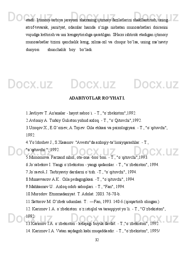 etadi. Ijtimoiy tarbiya jarayoni shaxsning ijtimoiy fazilatlarini shakllantirish, uning
atrof-tevarak,   jamityat,   odamlar   hamda   o‘ziga   nisbatan   munosabatlari   doirasini
vujudga keltirish va uni kengaytirishga qaratilgan. SHaxs ishtirok etadigan ijtimoiy
munosabatlar   tizimi   qanchalik   keng,   xilma-xil   va   chuqur   bo‘lsa,   uning   ma‘naviy
dunyosi shunchalik boy bo‘ladi.  
ADABIYOTLAR RO’YHATI.
1.Javliyev T. An'analar - hayot saboo`i. - T., "o`zbekiston",1992. 
2.Avloniy A. Turkiy Guliston yohud axloq. - T., "o`Qituvchi",1992. 
3.Uzoqov X., E.G‘oziev, A.Tojiev. Oila etikasi va psixologiyasi. - T., "o`qituvchi",
1992. 
4.Yo`ldoshev J., S.Xasanov. "Avesto"da axloqiy-ta‘limiyqarashlar. - T., 
"o`qituvchi ", 1992. 
5.Mimomova. Farzand nihol, ota-ona -boo`bon. - T., "o`qituvchi",1993. 
6.Jo`rabekov I. Yangi o`zbekiston - yangi qadamlar. - T., "o`zbekiston", 1994. 
7.Jo`raevA J. Tarbiyaviy darslarni o`tish. -T., "o`qituvchi", 1994. 
8.Munavvarov A.K.. Oila pedagogikasi. -T., "o`qituvchi", 1994. 
9.Mahkamov U.. Axloq-odob saboqlari. - T., "Fan", 1994. 
10. М urodov. Etnomadaniyat.  Т .  А dolat. 2003. 76-78-b. 
11.Sattorov  М ..O‘zbek udumlari.  Т .: ―Fan, 1993. 140- б .(qisqartirib olingan.) 
12. Karimov 1.A. o`zbekiston: o`z istiqlol va taraqqiyot yo`li. - T., "O`zbekiston", 
1992. 
13.Karimov I.A. o`zbekiston - kelajagi buyuk davlat. - T.,"o`zbekiston", 1992. 
14. Karimov I.A. Vatan sajdagoh kabi muqaddasdir. - T., "o`zbekiston", 1995/ 
32 