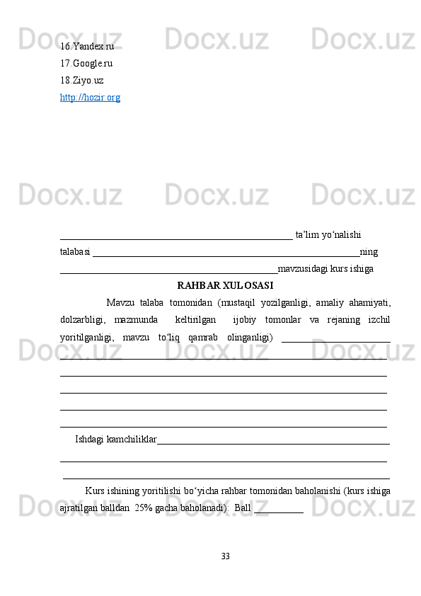 16.Yandex.ru 
17.Google.ru 
18.Ziyo.uz
http://hozir.org
_______________________________________________ ta’lim yo nalishi ʻ
talabasi ______________________________________________________ning 
____________________________________________mavzusidagi kurs ishiga 
RAHBAR XULOSASI
                Mavzu   talaba   tomonidan   (mustaqil   yozilganligi,   amaliy   ahamiyati,
dolzarbligi,   mazmunda     keltirilgan     ijobiy   tomonlar   va   rejaning   izchil
yoritilganligi,   mavzu   to liq   qamrab   olinganligi)   ______________________	
ʻ
__________________________________________________________________
__________________________________________________________________
__________________________________________________________________
__________________________________________________________________
__________________________________________________________________
      Ishdagi kamchiliklar_______________________________________________
__________________________________________________________________
 __________________________________________________________________
Kurs ishining yoritilishi bo yicha rahbar tomonidan baholanishi (kurs ishiga	
ʻ
ajratilgan balldan  25% gacha baholanadi):  Ball __________ 
33 