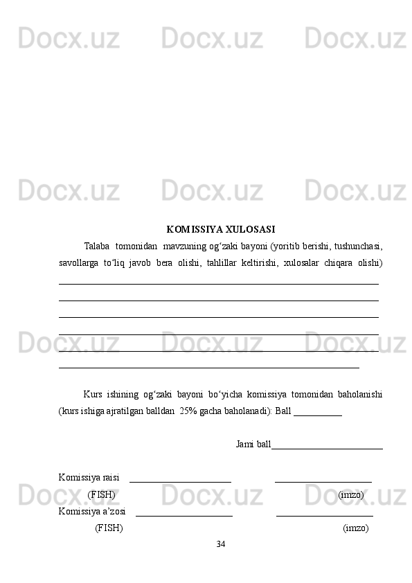 KOMISSIYA XULOSASI
Talaba   tomonidan   mavzuning og zaki bayoni (yoritib berishi, tushunchasi,ʻ
savollarga   to liq   javob   bera   olishi,   tahlillar   keltirishi,   xulosalar   chiqara   olishi)	
ʻ
__________________________________________________________________
__________________________________________________________________
__________________________________________________________________
__________________________________________________________________
__________________________________________________________________
______________________________________________________________
 
Kurs   ishining   og zaki   bayoni   bo yicha   komissiya   tomonidan   baholanishi	
ʻ ʻ
(kurs ishiga ajratilgan balldan  25% gacha baholanadi): Ball __________ 
Jami ball_______________________ 
Komissiya raisi    _____________________                  ____________________ 
            (FISH)                                                                                            (imzo) 
Komissiya a’zosi    ____________________                  ____________________ 
               (FISH)                                                                                           (imzo) 
34 