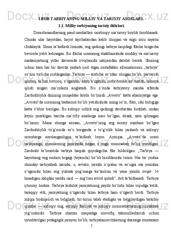 I BOB TARBIYANING MILLIY VA TARIXIY ASOSLARI.  
1.1. Milliy tarbiyaning tarixiy ildizlari.
             Donishmandlarning pand-nasihatlari umrboqiy ma’naviy boylik hisoblanadi.
Chunki   ular   hayotdan,   hayot   tajribalaridan   kelib   chiqqan   va   ezgu   orzu   niyatni
ifodalaydi. Shuni ta’kidlash lozimki, eng qadimgi tarbiya haqidagi fikrlar bizgacha
bevosita yetib kelmagan. Bu fikrlar insonning shakllanishida moddiy va ma’naviy
madaniyatning   yillar   davomida   rivojlanishi   natijasidan   dalolat   beradi.   Shuning
uchun   ham   har   bir   davrda   yashab   ijod   etgan   mutafakkir   allomalarimiz   „tarbiya“
so‘zini turlicha izohlaganlar. Tarbiya — arabcha so‘zdan olingan bo‘lib, parvarish
qilmoq, ta’lim bermoq, o‘rganish, odob o‘rgatish, mehribonlik ko‘rsatish, himoya
qilish   singari   ma’nolarni   anglatadi.   Bu   o‘rinda   tarbiyaviy   manba   sifatida
Zardushtiylik  dinining  muqaddas  kitobi  bo‘lmish  „Avesto“  katta  ahamiyatga  ega.
„Avesto“da insonning barkamol bo‘lib yetishishida uning so‘zi, fikri, ishi birligiga
katta   e’tibor   berilgan.   Bu   axloqiy   uchlik   eng   qadimgi   davrlardan   boshlab,   undan
keyin   yaratilgan   barcha   ma’rifiy   asarlarga   asos   bo‘lgan,   desak,   xato   qilmagan
bo‘lamiz.   Mana   shunga   asosan,   „Avesto“ning   eng   asosiy   manbasi   bo‘lgan
Zardushtiylik   to‘g‘risida   so‘z   borganda   u   to‘g‘rilik   bilan   yashash   va   axloqiy
unsurlarga   asoslanganligini   ta’kidlash   lozim.   Ayniqsa,   „Avesto“da   inson
tarbiyasiga,   insonlarning   jamiyatda   tutgan   o‘rniga   munosabati   to‘liq   yoritilgan.
Zardusht   ta’limotida   tarbiya   haqida   quyidagicha   fikr   bildirilgan.   „Tarbiya   —
hayotning eng muhim tirgagi  (tayanchi) bo‘lib hisoblanishi  lozim. Har bir  yoshni
shunday   tarbiyalash   zarurki,   u,   avvalo,   yaxshi   o‘qishni   va   so‘ngra   esa   yozishni
o‘rganishi   bilan   eng   yuksak   pog‘onaga   ko‘tarilsin   va   yana   yaxshi   ovqat-   14
lanadigan xalqdan yaxshi nasl — sog‘lom avlod qoladi“, deb ta’kidlanadi. Tarbiya
ijtimoiy   hodisa.   Tarbiya   kishilik  jamiyatining   paydo  bo‘lishi   bilan  vujudga   keldi,
taraqqiy   etdi,   jamiyatning   o‘zgarishi   bilan   tarbiya   ham   o‘zgarib   bordi.   Tarbiya
xulqni   boshqarish   va   belgilash,   bir-birini   talab   etadigan   va   belgilaydigan   tarkibiy
qismlar   —   axloqiy   ong,   axloqiy   faoliyat   va   axloqiy   munosabatlarning   murakkab
yig‘indisidir.   Tarbiya   shaxsni   maqsadga   muvofiq   takomillashtirish   uchun
uyushtirilgan pedagogik jarayon bo‘lib, tarbiyalanuvchilarning shaxsiga muntazam
5 