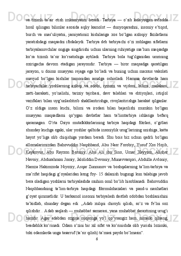 va   tizimli   ta’sir   etish   imkoniyatini   beradi.   Tarbiya   —   o‘sib   kelayotgan   avlodda
hosil   qilingan   bilimlar   asosida   aqliy   kamolot   —   dunyoqarashni,   insoniy   e’tiqod,
burch   va   mas’uliyatni,   jamiyatimiz   kishilariga   xos   bo‘lgan   axloqiy   fazilatlarni
yaratishdagi   maqsadni   ifodalaydi.   Tarbiya   deb   tarbiyachi   o‘zi   xohlagan   sifatlarni
tarbiyalanuvchilar ongiga singdirishi uchun ularning ruhiyatiga ma’lum maqsadga
ko‘ra   tizimli   ta’sir   ko‘rsatishiga   aytiladi.   Tarbiya   bola   tug‘ilganidan   umrining
oxirigacha   davom   etadigan   jarayondir.   Tarbiya   —   biror   maqsadga   qaratilgan
jarayon,   u   doimo   muayyan   rejaga   ega   bo‘ladi   va   buning   uchun   maxsus   vakolati
mavjud   bo‘lgan   kishilar   tomonidan   amalga   oshiriladi.   Hamma   davrlarda   ham
tarbiyachilar   yoshlarning   axloqi   va   odobi,   iymoni   va   vijdoni,   bilimi,   malakasi,
xatti-harakati,   yo‘nalishi,   tarixiy   tajribasi,   davr   talablari   va   ehtiyojlari,   istiqlol
vazifalari  bilan uyg‘unlashtirib shakllantirishga,  rivojlantirishga  harakat  qilganlar.
O‘z   oldiga   inson   kuchi,   bilimi   va   irodasi   bilan   bajarilishi   mumkin   bo‘lgan
muayyan   maqsadlarni   qo‘ygan   davlatlar   ham   ta’limtarbiya   ishlariga   befarq
qaramagan.   O‘rta   Osiyo   mutafakkirlarining   tarbiya   haqidagi   fikrlari,   o‘gitlari
shunday kuchga egaki, ular yoshlar qalbida insoniylik urug‘larining unishiga, katta
hayot   yo‘liga   olib   chiqishiga   yordam   beradi.   Shu   bois   biz   uchun   qadrli   bo‘lgan
allomalarimizdan   Bahovuddin   Naqshband,   Abu   Nasr   Forobiy,   Yusuf   Xos   Hojib,
Kaykovus,   Abu   Rayxon   Beruniy,   Abu   Ali   ibn   Sino,   Umar   Xayyom,   Alisher
Navoiy, Abdurahmon Jomiy, Jaloliddin Devoniy, Munavvarqori, Abdulla Avloniy,
Hamza   Hakimzoda   Niyoziy,   Asqar   Zunnunov   va   boshqalarning   ta’lim-tarbiya   va
ma’rifat   haqidagi   g‘oyalaridan  keng  foy-   15  dalanish  bugungi  kun  talabiga  javob
bera oladigan yoshlarni tarbiyalashda muhim omil bo‘lib hisoblanadi. Bahovuddin
Naqshbandning   ta’lim-tarbiya   haqidagi   fikrmulohazalari   va   pand-u   nasihatlari
g‘oyat qimmatlidir. U barkamol insonni tarbiyalash dastlab odobdan boshlanishini
ta’kidlab,   shunday   degan   edi:   „Adab   xulqni   chiroyli   qilish,   so‘z   va   fe’lni   soz
qilishdir... Adab saqlash — muhabbat samarasi, yana muhabbat daraxtining urug‘i
hamdir.   Agar   adabdan   ozgina   nuqsonga   yo‘l   qo‘ysangiz   ham,   nimaiki   qilsang,
beadablik ko‘rinadi. Odam  o‘zini  bir xil  sifat  va ko‘rinishda olib yurishi  lozimki,
toki odamlarda unga tasarruf (ta’sir qilish) ta’masi paydo bo‘lmasin“. 
6 