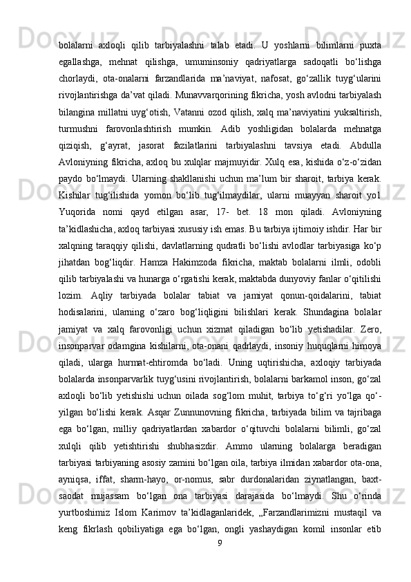 bolalarni   axloqli   qilib   tarbiyalashni   talab   etadi.   U   yoshlarni   bilimlarni   puxta
egallashga,   mehnat   qilishga,   umuminsoniy   qadriyatlarga   sadoqatli   bo‘lishga
chorlaydi,   ota-onalarni   farzandlarida   ma’naviyat,   nafosat,   go‘zallik   tuyg‘ularini
rivojlantirishga da’vat qiladi. Munavvarqorining fikricha, yosh avlodni tarbiyalash
bilangina millatni  uyg‘otish, Vatanni  ozod qilish, xalq ma’naviyatini  yuksaltirish,
turmushni   farovonlashtirish   mumkin.   Adib   yoshligidan   bolalarda   mehnatga
qiziqish,   g‘ayrat,   jasorat   fazilatlarini   tarbiyalashni   tavsiya   etadi.   Abdulla
Avloniyning fikricha, axloq bu xulqlar majmuyidir. Xulq esa, kishida o‘z-o‘zidan
paydo   bo‘lmaydi.   Ularning   shakllanishi   uchun   ma’lum   bir   sharoit,   tarbiya   kerak.
Kishilar   tug‘ilishida   yomon   bo‘lib   tug‘ilmaydilar,   ularni   muayyan   sharoit   yo1
Yuqorida   nomi   qayd   etilgan   asar,   17-   bet.   18   mon   qiladi.   Avloniyning
ta’kidlashicha, axloq tarbiyasi xususiy ish emas. Bu tarbiya ijtimoiy ishdir. Har bir
xalqning   taraqqiy   qilishi,   davlatlarning   qudratli   bo‘lishi   avlodlar   tarbiyasiga   ko‘p
jihatdan   bog‘liqdir.   Hamza   Hakimzoda   fikricha,   maktab   bolalarni   ilmli,   odobli
qilib tarbiyalashi va hunarga o‘rgatishi kerak, maktabda dunyoviy fanlar o‘qitilishi
lozim.   Aqliy   tarbiyada   bolalar   tabiat   va   jamiyat   qonun-qoidalarini,   tabiat
hodisalarini,   ularning   o‘zaro   bog‘liqligini   bilishlari   kerak.   Shundagina   bolalar
jamiyat   va   xalq   farovonligi   uchun   xizmat   qiladigan   bo‘lib   yetishadilar.   Zero,
insonparvar   odamgina   kishilarni,   ota-onani   qadrlaydi,   insoniy   huquqlarni   himoya
qiladi,   ularga   hurmat-ehtiromda   bo‘ladi.   Uning   uqtirishicha,   axloqiy   tarbiyada
bolalarda insonparvarlik tuyg‘usini rivojlantirish, bolalarni barkamol inson, go‘zal
axloqli   bo‘lib   yetishishi   uchun   oilada   sog‘lom   muhit,   tarbiya   to‘g‘ri   yo‘lga   qo‘-
yilgan   bo‘lishi   kerak.   Asqar   Zunnunovning   fikricha,   tarbiyada   bilim   va   tajribaga
ega   bo‘lgan,   milliy   qadriyatlardan   xabardor   o‘qituvchi   bolalarni   bilimli,   go‘zal
xulqli   qilib   yetishtirishi   shubhasizdir.   Ammo   ularning   bolalarga   beradigan
tarbiyasi tarbiyaning asosiy zamini bo‘lgan oila, tarbiya ilmidan xabardor ota-ona,
ayniqsa,   iffat,   sharm-hayo,   or-nomus,   sabr   durdonalaridan   ziynatlangan,   baxt-
saodat   mujassam   bo‘lgan   ona   tarbiyasi   darajasida   bo‘lmaydi.   Shu   o‘rinda
yurtboshimiz   Islom   Karimov   ta’kidlaganlaridek,   „Farzandlarimizni   mustaqil   va
keng   fikrlash   qobiliyatiga   ega   bo‘lgan,   ongli   yashaydigan   komil   insonlar   etib
9 