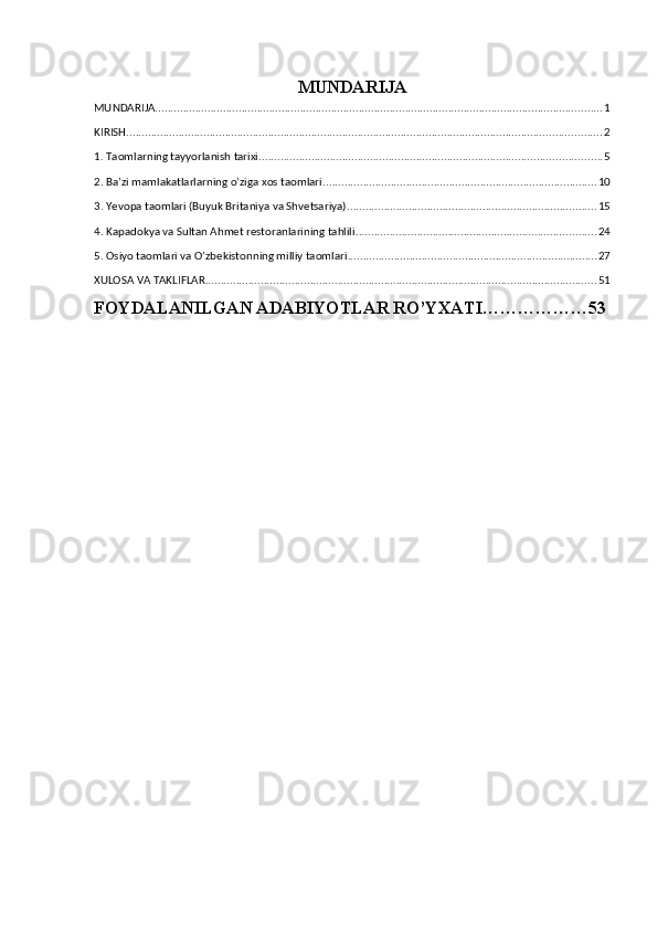 MUNDARIJA
MUNDARIJA ................................................................................................................................................. 1
KIRISH .......................................................................................................................................................... 2
1. Taomlarning tayyorlanish tarixi. .............................................................................................................. 5
2. Ba’zi mamlakatlarlarning o’ziga xos taomlari. ........................................................................................ 10
3. Yevopa taomlari (Buyuk Britaniya va Shvetsariya). ................................................................................ 15
4. Kapadokya va Sultan Ahmet restoranlarining tahlili .............................................................................. 24
5. Osiyo taomlari va O’zbekistonning milliy taomlari ................................................................................. 27
XULOSA VA TAKLIFLAR ............................................................................................................................... 51
FOYDALANILGAN ADABIYOTLAR RO’YXATI………………53