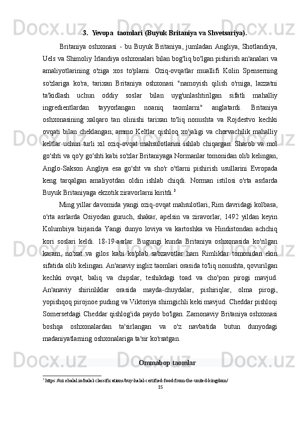3. Yevopa  taomlari (Buyuk Britaniya va Shvetsariya).
  Britaniya   oshxonasi   -   bu   Buyuk   Britaniya,   jumladan   Angliya,   Shotlandiya,
Uels va Shimoliy Irlandiya oshxonalari bilan bog'liq bo'lgan pishirish an'analari va
amaliyotlarining   o'ziga   xos   to'plami.   Oziq-ovqatlar   muallifi   Kolin   Spenserning
so'zlariga   ko'ra,   tarixan   Britaniya   oshxonasi   "namoyish   qilish   o'rniga,   lazzatni
ta'kidlash   uchun   oddiy   soslar   bilan   uyg'unlashtirilgan   sifatli   mahalliy
ingredientlardan   tayyorlangan   noaniq   taomlarni"   anglatardi.   Britaniya
oshxonasining   xalqaro   tan   olinishi   tarixan   to'liq   nonushta   va   Rojdestvo   kechki
ovqati  bilan cheklangan;  ammo Keltlar  qishloq xo'jaligi  va  chorvachilik mahalliy
keltlar   uchun   turli   xil   oziq-ovqat   mahsulotlarini   ishlab   chiqargan.   Sharob   va   mol
go'shti va qo'y go'shti kabi so'zlar Britaniyaga Normanlar tomonidan olib kelingan,
Anglo-Sakson   Angliya   esa   go'sht   va   sho'r   o'tlarni   pishirish   usullarini   Evropada
keng   tarqalgan   amaliyotdan   oldin   ishlab   chiqdi.   Norman   istilosi   o'rta   asrlarda
Buyuk Britaniyaga ekzotik ziravorlarni kiritdi. 3
  Ming yillar davomida yangi oziq-ovqat mahsulotlari, Rim davridagi kolbasa,
o'rta   asrlarda   Osiyodan   guruch,   shakar,   apelsin   va   ziravorlar,   1492   yildan   keyin
Kolumbiya   birjasida   Yangi   dunyo   loviya   va   kartoshka   va   Hindistondan   achchiq
kori   soslari   keldi.   18-19-asrlar.   Bugungi   kunda   Britaniya   oshxonasida   ko'rilgan
karam,   no'xat   va   gilos   kabi   ko'plab   sabzavotlar   ham   Rimliklar   tomonidan   ekin
sifatida olib kelingan. An'anaviy ingliz taomlari orasida to'liq nonushta, qovurilgan
kechki   ovqat,   baliq   va   chipslar,   teshikdagi   toad   va   cho'pon   pirogi   mavjud.
An'anaviy   shirinliklar   orasida   mayda-chuydalar,   pishiriqlar,   olma   pirogi,
yopishqoq pirojnoe puding va Viktoriya shimgichli keki mavjud. Cheddar pishloqi
Somersetdagi  Cheddar qishlog'ida paydo bo'lgan. Zamonaviy Britaniya oshxonasi
boshqa   oshxonalardan   ta'sirlangan   va   o'z   navbatida   butun   dunyodagi
madaniyatlarning oshxonalariga ta'sir ko'rsatgan.
Ommabop taomlar
3
 https://uz.ehalal.io/halal-classifications/buy-halal-certified-food-from-the-united-kingdom/
15 