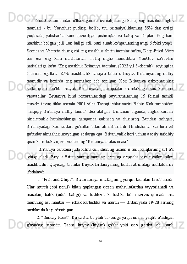 YouGov   tomonidan   o'tkazilgan   so'rov   natijalariga   ko'ra,   eng   mashhur   ingliz
taomlari   -   bu   Yorkshire   pudingi   bo'lib,   uni   britaniyaliklarning   85%   dan   ortig'i
yoqtiradi,   yakshanba   kuni   qovurilgan   pishiriqlar   va   baliq   va   chiplar.   Eng   kam
mashhur bo'lgan jelli ilon balig'i edi, buni sinab ko'rganlarning atigi 6 foizi yoqdi.
Scones va Victoria shimgichi eng mashhur shirin taomlar bo'lsa, Deep-Fried Mars
bar   esa   eng   kam   mashhurdir.   To'liq   ingliz   nonushtasi   YouGov   so'rovlari
natijalariga ko'ra "Eng mashhur Britaniya taomlari (2023 yil 3-chorak)" reytingida
1-o'rinni   egalladi.   87%   mashhurlik   darajasi   bilan   u   Buyuk   Britaniyaning   milliy
taomidir   va   hozirda   eng   ommabop   deb   topilgan.   Kori   Britaniya   oshxonasining
katta   qismi   bo'lib,   Buyuk   Britaniyadagi   oshpazlar   mamlakatga   xos   korilarni
yaratadilar.   Britaniya   hind   restoranlaridagi   buyurtmalarning   15   foizini   tashkil
etuvchi tovuq tikka masala 2001 yilda Tashqi  ishlar vaziri Robin Kuk tomonidan
"haqiqiy   Britaniya   milliy   taomi"   deb   atalgan.   Umuman   olganda,   ingliz   korilari
hindistonlik   hamkasblariga   qaraganda   qalinroq   va   shirinroq.   Bundan   tashqari,
Britaniyadagi   kori   soslari   go'shtlar   bilan   almashtiriladi,   Hindistonda   esa   turli   xil
go'shtlar almashtirilmaydigan soslarga ega. Britaniyalik kori uchun asosiy tarkibiy
qism karri kukuni, ziravorlarning "Britaniya aralashmasi". 
    Britaniya oshxona   juda xilma-xil, shuning uchun u turli xalqlarning urf  o'z
ichiga   oladi.   Buyuk   Britaniyaning   taomlari   o'zining   o'zgacha   xususiyatlari   bilan
mashhurdir. Quyidagi taomlar Buyuk Britaniyaning kuchli atrofidagi mutfaklarini
ifodalaydi: 
  1. “Fish and Chips”. Bu Britaniya mutfagining yorqin taomlari hisoblanadi.
Ular   murch   (obi   nonli)   bilan   qoplangan   qozon   mahsulotlardan   tayyorlanadi   va
masalan,   balik   (odob   baligi)   va   toshkent   kartoshka   bilan   servis   qilinadi.   Bu
taomning   asl   manbai   —   ichak   kartoshka   va   murch   —   Britaniyada   19-20   asrning
boshlarida ko'p o'rnatilgan.
 2. “Sunday Roast”. Bu dastur bo'ylab bir-biriga yaqin oilalar yaqtib o'tadigan
g'oyadagi   taomdir.   Taom,   kuyov   (kiyim)   go'sht   yoki   qo'y   go'shti,   obi   nonli
16 
