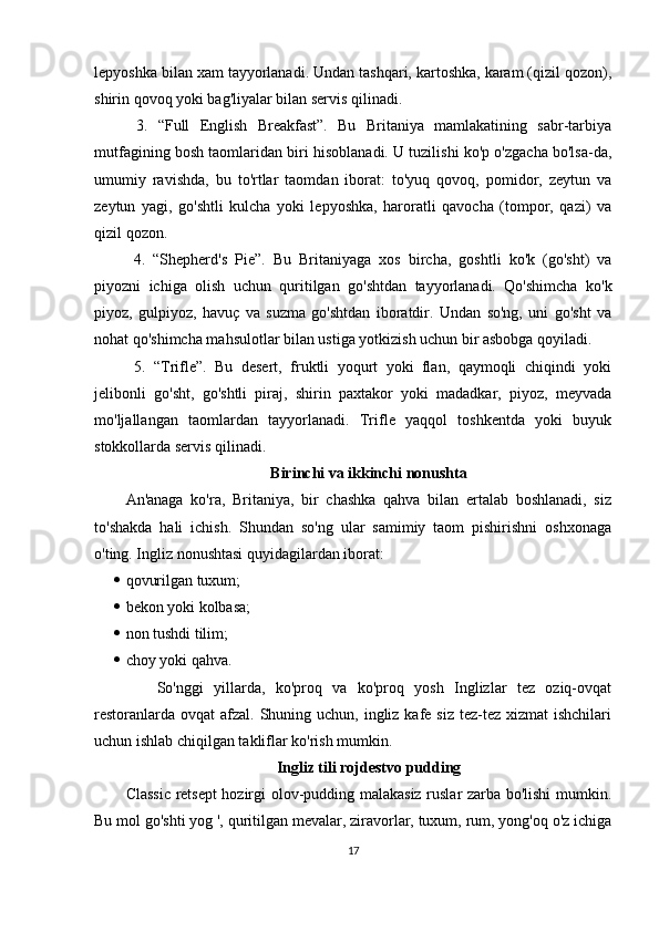 lepyoshka bilan xam tayyorlanadi. Undan tashqari, kartoshka, karam (qizil qozon),
shirin qovoq yoki bag'liyalar bilan servis qilinadi.
  3.   “Full   English   Breakfast”.   Bu   Britaniya   mamlakatining   sabr-tarbiya
mutfagining bosh taomlaridan biri hisoblanadi. U tuzilishi ko'p o'zgacha bo'lsa-da,
umumiy   ravishda,   bu   to'rtlar   taomdan   iborat:   to'yuq   qovoq,   pomidor,   zeytun   va
zeytun   yagi,   go'shtli   kulcha   yoki   lepyoshka,   haroratli   qavocha   (tompor,   qazi)   va
qizil qozon.
  4.   “Shepherd's   Pie”.   Bu   Britaniyaga   xos   bircha,   goshtli   ko'k   (go'sht)   va
piyozni   ichiga   olish   uchun   quritilgan   go'shtdan   tayyorlanadi.   Qo'shimcha   ko'k
piyoz,   gulpiyoz,   havuç   va   suzma   go'shtdan   iboratdir.   Undan   so'ng,   uni   go'sht   va
nohat qo'shimcha mahsulotlar bilan ustiga yotkizish uchun bir asbobga qoyiladi.
  5.   “Trifle”.   Bu   desert,   fruktli   yoqurt   yoki   flan,   qaymoqli   chiqindi   yoki
jelibonli   go'sht,   go'shtli   piraj,   shirin   paxtakor   yoki   madadkar,   piyoz,   meyvada
mo'ljallangan   taomlardan   tayyorlanadi.   Trifle   yaqqol   toshkentda   yoki   buyuk
stokkollarda servis qilinadi.
Birinchi va ikkinchi nonushta
An'anaga   ko'ra,   Britaniya,   bir   chashka   qahva   bilan   ertalab   boshlanadi,   siz
to'shakda   hali   ichish.   Shundan   so'ng   ular   samimiy   taom   pishirishni   oshxonaga
o'ting. Ingliz nonushtasi quyidagilardan iborat:
 qovurilgan tuxum;
 bekon yoki kolbasa;
 non tushdi tilim;
 choy yoki qahva.
      So'nggi   yillarda,   ko'proq   va   ko'proq   yosh   Inglizlar   tez   oziq-ovqat
restoranlarda  ovqat  afzal.  Shuning uchun,  ingliz kafe siz  tez-tez xizmat  ishchilari
uchun ishlab chiqilgan takliflar ko'rish mumkin.
Ingliz tili rojdestvo pudding
Classic retsept hozirgi olov-pudding malakasiz ruslar zarba bo'lishi mumkin.
Bu mol go'shti yog ', quritilgan mevalar, ziravorlar, tuxum, rum, yong'oq o'z ichiga
17 