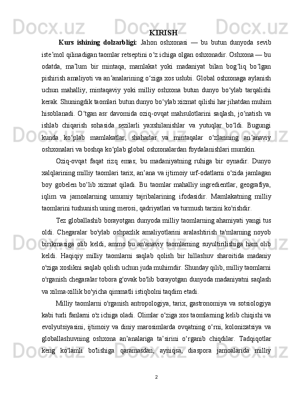 KIRISH
  Kurs   ishining   dolzarbligi:   Jahon   oshxonasi   —   bu   butun   dunyoda   sevib
iste mol qilinadigan taomlar retseptini o z ichiga olgan oshxonadir. Oshxona — buʼ ʻ
odatda,   ma lum   bir   mintaqa,   mamlakat   yoki   madaniyat   bilan   bog liq   bo lgan	
ʼ ʻ ʻ
pishirish amaliyoti va an analarining o ziga xos uslubi. Global oshxonaga aylanish	
ʼ ʻ
uchun   mahalliy,   mintaqaviy   yoki   milliy   oshxona   butun   dunyo   bo ylab   tarqalishi	
ʻ
kerak. Shuningdik taomlari butun dunyo bo ylab xizmat qilishi har jihatdan muhim	
ʻ
hisoblanadi.   O tgan   asr   davomida   oziq-ovqat   mahsulotlarini   saqlash,   jo natish   va	
ʻ ʻ
ishlab   chiqarish   sohasida   sezilarli   yaxshilanishlar   va   yutuqlar   bo ldi.   Bugungi	
ʻ
kunda   ko plab   mamlakatlar,   shaharlar   va   mintaqalar   o zlarining   an anaviy	
ʻ ʻ ʼ
oshxonalari va boshqa ko plab global oshxonalardan foydalanishlari mumkin.	
ʻ
Oziq-ovqat   faqat   rizq   emas;   bu   madaniyatning   ruhiga   bir   oynadir.   Dunyo
xalqlarining milliy taomlari tarix, an’ana va ijtimoiy urf-odatlarni o‘zida jamlagan
boy   gobelen   bo‘lib   xizmat   qiladi.   Bu   taomlar   mahalliy   ingredientlar,   geografiya,
iqlim   va   jamoalarning   umumiy   tajribalarining   ifodasidir.   Mamlakatning   milliy
taomlarini tushunish uning merosi, qadriyatlari va turmush tarzini ko'rishdir.
Tez globallashib borayotgan dunyoda milliy taomlarning ahamiyati yangi tus
oldi.   Chegaralar   bo'ylab   oshpazlik   amaliyotlarini   aralashtirish   ta'mlarning   noyob
birikmasiga   olib   keldi,   ammo   bu   an'anaviy   taomlarning   suyultirilishiga   ham   olib
keldi.   Haqiqiy   milliy   taomlarni   saqlab   qolish   bir   hillashuv   sharoitida   madaniy
o'ziga xoslikni saqlab qolish uchun juda muhimdir. Shunday qilib, milliy taomlarni
o'rganish chegaralar tobora g'ovak bo'lib borayotgan dunyoda madaniyatni saqlash
va xilma-xillik bo'yicha qimmatli istiqbolni taqdim etadi.
Milliy taomlarni o'rganish antropologiya, tarix, gastronomiya va sotsiologiya
kabi turli fanlarni o'z ichiga oladi.  Olimlar o‘ziga xos taomlarning kelib chiqishi va
evolyutsiyasini,   ijtimoiy   va   diniy   marosimlarda   ovqatning   o‘rni,   kolonizatsiya   va
globallashuvning   oshxona   an’analariga   ta’sirini   o‘rganib   chiqdilar.   Tadqiqotlar
keng   ko'lamli   bo'lishiga   qaramasdan,   ayniqsa,   diaspora   jamoalarida   milliy
2 