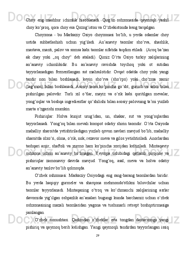 Choy   eng   mashhur   ichimlik   hisoblanadi.   Qirg iz   oshxonasida   qaymoqli   yashilʻ
choy ko proq, qora choy esa Qozog iston va O zbekistonda keng tarqalgan.	
ʻ ʻ ʻ
Choyxona   -   bu   Markaziy   Osiyo   choyxonasi   bo lib,   u   yerda   odamlar   choy	
ʻ
ustida   suhbatlashish   uchun   yig iladi.   An anaviy   taomlar   sho rva,   shashlik,	
ʻ ʼ ʻ
mastava, manti, palov va somsa kabi taomlar sifatida taqdim etiladi . (Aroq ba zan	
ʼ
ak   chay   yoki   „oq   choy“   deb   ataladi).   Qimiz   O rta   Osiyo   turkiy   xalqlarining	
ʻ
an anaviy   ichimlikidir.   Bu   an anaviy   ravishda   toychoq   yoki   ot   sutidan	
ʼ ʼ
tayyorlanadigan   fermentlangan   sut   mahsulotidir.   Ovqat   odatda   choy   yoki   yangi
tandir   non   bilan   boshlanadi,   keyin   sho rva   (sho rpo)   yoki   cho zma   xamir	
ʻ ʻ ʻ
(lag mon)  bilan  boshlanadi. Asosiy  taom  ko pincha go sht, guruch va sabzi  bilan	
ʻ ʻ ʻ
pishirilgan   palovdir.   Turli   xil   o tlar,   mayiz   va   o rik   kabi   quritilgan   mevalar,	
ʻ ʻ
yong oqlar va boshqa ingredientlar qo shilishi bilan asosiy palovning ta mi yuzlab	
ʻ ʻ ʼ
marta o zgarishi mumkin. 	
ʻ
Pishiriqlar:   Holva   kunjut   urug idan,   un,   shakar,   sut   va   yong oqlardan	
ʻ ʻ
tayyorlanadi.   Yong oq  bilan   mevali   kompot   odatiy  shirin   taomdir.   O rta  Osiyoda	
ʻ ʻ
mahalliy sharoitda yetishtiriladigan yuzlab qovun navlari mavjud bo lib, mahalliy	
ʻ
sharoitda olxo ri, olma, o rik, nok, rezavor meva va gilos yetishtiriladi. Anorlardan	
ʻ ʻ
tashqari   anjir,   shaftoli   va   xurmo   ham   ko pincha   xorijdan   keltiriladi.   Mintaqaviy	
ʻ
oshxona   uchun   an anaviy   bo lmagan,   Yevropa   uslubidagi   qatlamli   pirojnoe   va	
ʼ ʻ
pishiriqlar   zamonaviy   davrda   mavjud.   Yong oq,   asal,   meva   va   holva   odatiy	
ʻ
an anaviy tanlov bo lib qolmoqda. 	
ʼ ʻ
O‘zbek   oshxonasi:   Markaziy   Osiyodagi   eng   rang-barang   taomlardan   biridir.
Bu   yerda   haqiqiy   gurmeler   va   sharqona   mehmondo'stlikni   biluvchilar   uchun
taomlar   tayyorlanadi.   Mintaqaning   o‘troq   va   ko‘chmanchi   xalqlarining   asrlar
davomida   yig‘ilgan   oshpazlik   an’analari   bugungi   kunda   barchamiz   uchun   o‘zbek
oshxonasining   mazali   taomlaridan   yagona   va   tushunarli   retsept   boshqotirmasiga
jamlangan.
O‘zbek   nonushtasi.   Qadimdan   o‘zbeklar   erta   tongdan   dastarxonga   yangi
pishiriq va qaymoq berib kelishgan. Yangi qaymoqli tandirdan tayyorlangan issiq
29 