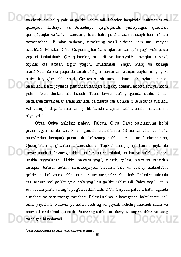 xalqlarda   esa   baliq   yoki   ot   go shti   ishlatiladi.   Masalan   kaspiyoldi   turkmanlar   vaʻ
qozoqlar,   Sirdaryo   va   Amudaryo   qirg oqlarida   yashaydigan   qozoqlar,	
ʻ
qoraqalpoqlar va ba zi o zbeklar palovni baliq go shti, asosan osoytr balig i bilan	
ʼ ʻ ʻ ʻ
tayyorlashadi.   Bundan   tashqari,   zirvakning   yog i   sifatida   ham   turli   moylar	
ʻ
ishlatiladi. Masalan, O rta Osiyoning barcha xalqlari asosan qo y yog i yoki paxta	
ʻ ʻ ʻ
yog ini   ishlatishadi.   Qoraqalpoqlar,   orololdi   va   kaspiyoldi   qozoqlar   saryog ,	
ʻ ʻ
tojiklar   esa   asosan   zig ir   yog ini   ishlatishadi.   Yaqin   Sharq   va   boshqa	
ʻ ʻ
mamlakatlarda   esa   yuqorida   sanab   o tilgan   moylardan   tashqari   zaytun   moyi   yoki	
ʻ
o simlik   yog ini   ishlatishadi.   Guruch   solish   jarayoni   ham   turli   joylarda   har-xil	
ʻ ʻ
bajariladi. Ba zi joylarda guruchdan tashqari bug doy donlari, no xat, loviya, mosh	
ʼ ʻ ʻ
yoki   jo xori   donlari   ishlatishadi.   Taom   tayyor   bo layotganida   ushbu   donlar	
ʻ ʻ
ba zilarda zirvak bilan aralashtiriladi, ba zilarda esa alohida qilib laganda suziladi.	
ʼ ʼ
Palovning   boshqa   taomlardan   ajralib   turishida   aynan   ushbu   omillar   muhim   rol
o ynaydi.
ʻ 7
O rta   Osiyo   xalqlari   palovi:	
ʻ   Palovni   O rta   Osiyo   xalqlarining   ko pi	ʻ ʻ
pishiradigan   turida   zirvak   va   guruch   aralashtirilib   (Samarqandcha   va   ba zi	
ʼ
palovlardan   tashqari)   pishiriladi.   Palovning   ushbu   turi   butun   Turkmaniston,
Qozog iston, Qirg iziston, O zbekiston va Tojikistonning qariyb hamma joylarida	
ʻ ʻ ʻ
tayyorlanadi.   Palovning   ushbu   turi   har   bir   mamlakat,   shahar   va   xalqlda   har-xil
usulda   tayyorlanadi.   Ushbu   palovda   yog ,   guruch,   go sht,   piyoz   va   sabzidan	
ʻ ʻ
tashqari,   ba zida   no xat,   sarimsoqpiyoz,   barbaris,   behi   va   boshqa   mahsulotlar	
ʼ ʻ
qo shiladi. Palovning ushbu turida asosan sariq sabzi ishlatiladi. Go sht masalasida	
ʻ ʻ
esa,   asosan   mol   go shti   yoki   qo y   yog i   va   go shti   ishlatiladi.   Palov   yog i   uchun	
ʻ ʻ ʻ ʻ ʻ
esa asosan paxta va zig ir yog lari ishlatiladi. O rta Osiyoda palovni katta laganda	
ʻ ʻ ʻ
suzishadi va dasturxonga tortishadi. Palov iste mol qilayotganda, ba zilar uni qo l	
ʼ ʼ ʻ
bilan   yeyishadi.   Palovni   pomidor,   bodring   va   piyozli   achchiq-chuchuk   salati   va
choy bilan iste mol qilishadi. Palovning ushbu turi dunyoda eng mashhur va keng	
ʼ
tarqalgan hisoblanadi.
7
 https://uzbekistan.travel/uz/o/Palov-ananaviy-taomdir./
35