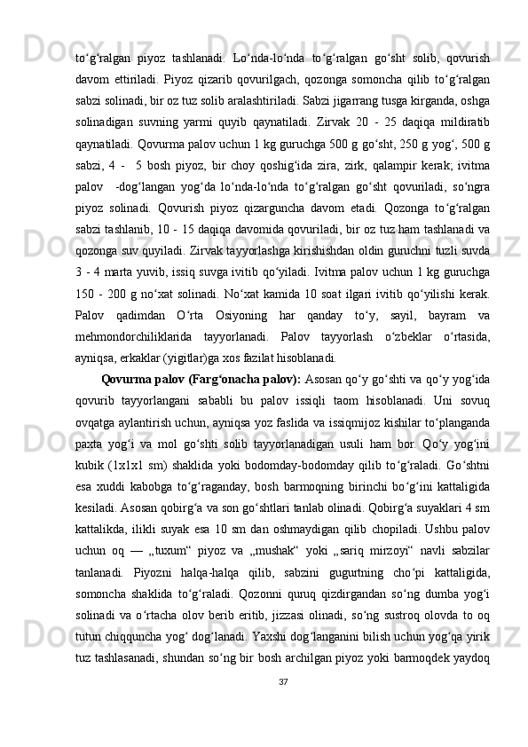 to g ralgan   piyoz   tashlanadi.   Lo nda-lo nda   to g ralgan   go sht   solib,   qovurishʻ ʻ ʻ ʻ ʻ ʻ ʻ
davom   ettiriladi.   Piyoz   qizarib   qovurilgach,   qozonga   somoncha   qilib   to g ralgan	
ʻ ʻ
sabzi solinadi, bir oz tuz solib aralashtiriladi. Sabzi jigarrang tusga kirganda, oshga
solinadigan   suvning   yarmi   quyib   qaynatiladi.   Zirvak   20   -   25   daqiqa   mildiratib
qaynatiladi. Qovurma palov uchun 1 kg guruchga 500 g go sht, 250 g yog , 500 g	
ʻ ʻ
sabzi,   4   -     5   bosh   piyoz,   bir   choy   qoshig ida   zira,   zirk,   qalampir   kerak;   ivitma	
ʻ
palov     -dog langan   yog da   lo nda-lo nda   to g ralgan   go sht   qovuriladi,   so ngra	
ʻ ʻ ʻ ʻ ʻ ʻ ʻ ʻ
piyoz   solinadi.   Qovurish   piyoz   qizarguncha   davom   etadi.   Qozonga   to g ralgan	
ʻ ʻ
sabzi tashlanib, 10 - 15 daqiqa davomida qovuriladi, bir oz tuz ham tashlanadi va
qozonga suv quyiladi. Zirvak tayyorlashga kirishishdan oldin guruchni tuzli suvda
3 - 4 marta yuvib, issiq suvga ivitib qo yiladi. Ivitma palov uchun 1 kg guruchga	
ʻ
150   -   200   g   no xat   solinadi.   No xat   kamida   10   soat   ilgari   ivitib   qo yilishi   kerak.	
ʻ ʻ ʻ
Palov   qadimdan   O rta   Osiyoning   har   qanday   to y,   sayil,   bayram   va	
ʻ ʻ
mehmondorchiliklarida   tayyorlanadi.   Palov   tayyorlash   o zbeklar   o rtasida,	
ʻ ʻ
ayniqsa, erkaklar (yigitlar)ga xos fazilat hisoblanadi.
Qovurma palov (Farg onacha palov):	
ʻ   Asosan qo y go shti va qo y yog ida	ʻ ʻ ʻ ʻ
qovurib   tayyorlangani   sababli   bu   palov   issiqli   taom   hisoblanadi.   Uni   sovuq
ovqatga aylantirish uchun, ayniqsa yoz faslida va issiqmijoz kishilar to planganda	
ʻ
paxta   yog i   va   mol   go shti   solib   tayyorlanadigan   usuli   ham   bor.   Qo y   yog ini	
ʻ ʻ ʻ ʻ
kubik   (1x1x1   sm)   shaklida   yoki   bodomday-bodomday   qilib   to g raladi.   Go shtni	
ʻ ʻ ʻ
esa   xuddi   kabobga   to g raganday,   bosh   barmoqning   birinchi   bo g ini   kattaligida	
ʻ ʻ ʻ ʻ
kesiladi. Asosan qobirg a va son go shtlari tanlab olinadi. Qobirg a suyaklari 4 sm
ʻ ʻ ʻ
kattalikda,   ilikli   suyak   esa   10   sm   dan   oshmaydigan   qilib   chopiladi.   Ushbu   palov
uchun   oq   —   „tuxum“   piyoz   va   „mushak“   yoki   „sariq   mirzoyi“   navli   sabzilar
tanlanadi.   Piyozni   halqa-halqa   qilib,   sabzini   gugurtning   cho pi   kattaligida,	
ʻ
somoncha   shaklida   to g raladi.   Qozonni   quruq   qizdirgandan   so ng   dumba   yog i	
ʻ ʻ ʻ ʻ
solinadi   va   o rtacha   olov   berib   eritib,   jizzasi   olinadi,   so ng   sustroq   olovda   to   oq	
ʻ ʻ
tutun chiqquncha yog  dog lanadi. Yaxshi dog langanini bilish uchun yog qa yirik	
ʻ ʻ ʻ ʻ
tuz tashlasanadi, shundan so ng bir bosh archilgan piyoz yoki barmoqdek yaydoq	
ʻ
37 