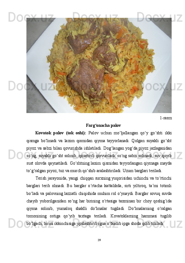 1-rasm
Farg onacha palovʻ
Kovatok   palov   (tok   oshi):   Palov   uchun   mo ljallangan   qo y   go shti   ikki	
ʻ ʻ ʻ
qismga   bo linadi   va   laxim   qismidan   qiyma   tayyorlanadi.   Qolgan   suyakli   go sht	
ʻ ʻ
piyoz va sabzi bilan qovurishda ishlatiladi. Dog langan yog da piyoz jazlaganidan	
ʻ ʻ
so ng, suyakli go sht solinib, qizartirib qorvuriladi, so ng sabzi solinadi, suv quyib	
ʻ ʻ ʻ
sust olovda qaynatiladi. Go shtning laxim qismidan tayyorlangan qiymaga mayda	
ʻ
to g ralgan piyoz, tuz va murch qo shib aralashtiriladi. Uzum barglari teriladi.	
ʻ ʻ ʻ
Terish jarayonida, yangi chiqqan surxning yuqorisidan uchinchi va to rtinchi	
ʻ
barglari   terib   olinadi.   Bu   barglar   o rtacha   kattalikda,   sirti   yiltiroq,   ta mi   totimli	
ʻ ʼ
bo ladi va palovning lazzatli chiqishida muhim rol o ynaydi. Barglar sovuq suvda	
ʻ ʻ
chayib   yuborilganidan   so ng   har   birining   o rtasiga   taxminan   bir   choy   qoshig ida	
ʻ ʻ ʻ
qiyma   solinib,   yumaloq   shaklli   do lmalar   tugiladi.   Do lmalarning   o ralgan	
ʻ ʻ ʻ
tomonining   ostiga   qo yib   taxtaga   teriladi.   Kovatoklarning   hammasi   tugilib	
ʻ
bo lgach, birini ikkinchisiga jipslashtirib igna o tkazib ipga shoda qilib tiziladi.	
ʻ ʻ
39 