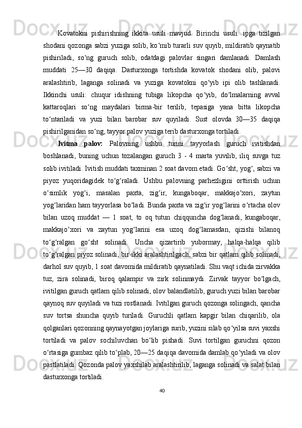 Kovatokni   pishirishning   ikkita   usuli   mavjud.   Birinchi   usuli:   ipga   tizilgan
shodani qozonga sabzi yuziga solib, ko mib turarli suv quyib, mildiratib qaynatibʻ
pishiriladi,   so ng   guruch   solib,   odatdagi   palovlar   singari   damlanadi.   Damlash	
ʻ
muddati   25—30   daqiqa.   Dasturxonga   tortishda   kovatok   shodani   olib,   palovi
aralashtirib,   laganga   solinadi   va   yuziga   kovatokni   qo yib   ipi   olib   tashlanadi.	
ʻ
Ikkinchi   usuli:   chuqur   idishning   tubiga   likopcha   qo yib,   do lmalarning   avval
ʻ ʻ
kattaroqlari   so ng   maydalari   birma-bir   terilib,   tepasiga   yana   bitta   likopcha	
ʻ
to ntariladi   va   yuzi   bilan   barobar   suv   quyiladi.   Sust   olovda   30—35   daqiqa	
ʻ
pishirilganidan so ng, tayyor palov yuziga terib dasturxonga tortiladi.	
ʻ
Ivitma   palov:   Palovning   ushbu   turini   tayyorlash   guruch   ivitishdan
boshlanadi,   buning   uchun   tozalangan   guruch   3   -   4   marta   yuvilib,   iliq   suvga   tuz
solib ivitiladi. Ivitish muddati taxminan 2 soat davom etadi. Go sht, yog , sabzi va	
ʻ ʻ
piyoz   yuqoridagidek   to g raladi.   Ushbu   palovning   parhezligini   orttirish   uchun	
ʻ ʻ
o simlik   yog i,   masalan   paxta,   zig ir,   kungaboqar,   makkajo xori,   zaytun	
ʻ ʻ ʻ ʻ
yog laridan ham tayyorlasa bo ladi. Bunda paxta va zig ir yog larini o rtacha olov	
ʻ ʻ ʻ ʻ ʻ
bilan   uzoq   muddat   —   1   soat,   to   oq   tutun   chiqquncha   dog lanadi,   kungaboqar,	
ʻ
makkajo xori   va   zaytun   yog larini   esa   uzoq   dog lamasdan,   qizishi   bilanoq	
ʻ ʻ ʻ
to g ralgan   go sht   solinadi.   Uncha   qizartirib   yubormay,   halqa-halqa   qilib	
ʻ ʻ ʻ
to g ralgan piyoz solinadi, bir-ikki aralashtirilgach, sabzi bir qatlam qilib solinadi,
ʻ ʻ
darhol suv quyib, 1 soat davomida mildiratib qaynatiladi. Shu vaqt ichida zirvakka
tuz,   zira   solinadi,   biroq   qalampir   va   zirk   solinmaydi.   Zirvak   tayyor   bo lgach,	
ʻ
ivitilgan guruch qatlam qilib solinadi, olov balandlatilib, guruch yuzi bilan barobar
qaynoq suv quyiladi va tuzi rostlanadi. Ivitilgan guruch qozonga solingach, qancha
suv   tortsa   shuncha   quyib   turiladi.   Guruchli   qatlam   kapgir   bilan   chiqarilib,   ola
qolganlari qozonning qaynayotgan joylariga surib, yuzini silab qo yilsa suvi yaxshi	
ʻ
tortiladi   va   palov   sochiluvchan   bo lib   pishadi.   Suvi   tortilgan   guruchni   qozon	
ʻ
o rtasiga gumbaz qilib to plab, 20—25 daqiqa davomida damlab qo yiladi va olov	
ʻ ʻ ʻ
pastlatiladi. Qozonda palov yaxshilab aralashtirilib, laganga solinadi va salat bilan
dasturxonga tortiladi.
40 