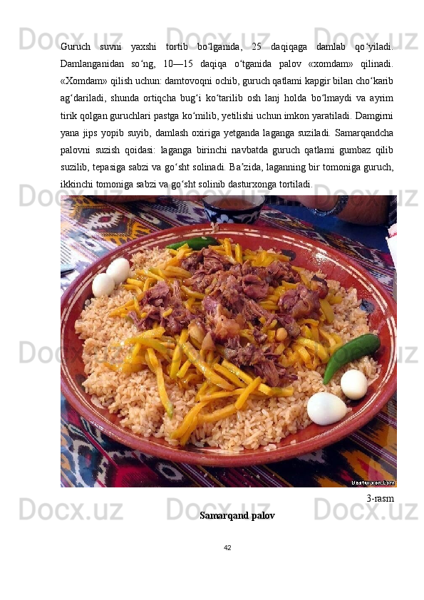 Guruch   suvni   yaxshi   tortib   bo lganida,   25   daqiqaga   damlab   qo yiladi.ʻ ʻ
Damlanganidan   so ng,   10—15   daqiqa   o tganida   palov   «xomdam»   qilinadi.	
ʻ ʻ
«Xomdam» qilish uchun: damtovoqni ochib, guruch qatlami kapgir bilan cho karib	
ʻ
ag dariladi,   shunda   ortiqcha   bug i   ko tarilib   osh   lanj   holda   bo lmaydi   va   ayrim	
ʻ ʻ ʻ ʻ
tirik qolgan guruchlari pastga ko milib, yetilishi uchun imkon yaratiladi. Damgirni	
ʻ
yana   jips   yopib   suyib,   damlash   oxiriga   yetganda   laganga   suziladi.   Samarqandcha
palovni   suzish   qoidasi:   laganga   birinchi   navbatda   guruch   qatlami   gumbaz   qilib
suzilib, tepasiga sabzi va go sht solinadi. Ba zida, laganning bir tomoniga guruch,	
ʻ ʼ
ikkinchi tomoniga sabzi va go sht solinib dasturxonga tortiladi.
ʻ
3-rasm
Samarqand palov
42 