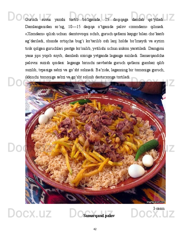 Guruch   suvni   yaxshi   tortib   bo lganida,   25   daqiqaga   damlab   qo yiladi.ʻ ʻ
Damlanganidan   so ng,   10—15   daqiqa   o tganida   palov   «xomdam»   qilinadi.	
ʻ ʻ
«Xomdam» qilish uchun: damtovoqni ochib, guruch qatlami kapgir bilan cho karib	
ʻ
ag dariladi,   shunda   ortiqcha   bug i   ko tarilib   osh   lanj   holda   bo lmaydi   va   ayrim	
ʻ ʻ ʻ ʻ
tirik qolgan guruchlari pastga ko milib, yetilishi uchun imkon yaratiladi. Damgirni	
ʻ
yana   jips   yopib   suyib,   damlash   oxiriga   yetganda   laganga   suziladi.   Samarqandcha
palovni   suzish   qoidasi:   laganga   birinchi   navbatda   guruch   qatlami   gumbaz   qilib
suzilib, tepasiga sabzi va go sht solinadi. Ba zida, laganning bir tomoniga guruch,	
ʻ ʼ
ikkinchi tomoniga sabzi va go sht solinib dasturxonga tortiladi.
ʻ
3-rasm
Samarqand palov
42