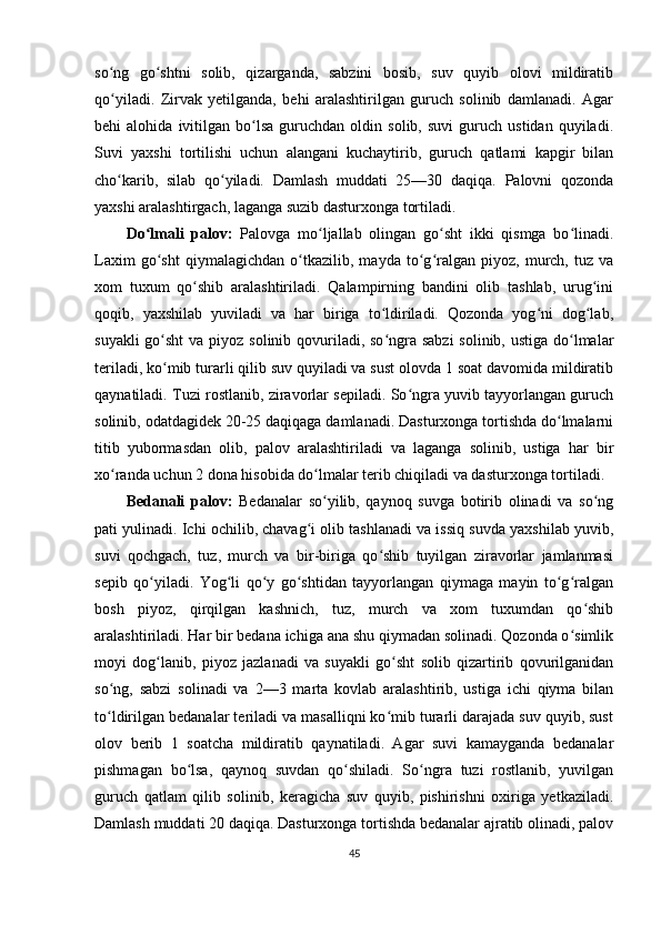 so ng   go shtni   solib,   qizarganda,   sabzini   bosib,   suv   quyib   olovi   mildiratibʻ ʻ
qo yiladi.   Zirvak   yetilganda,   behi   aralashtirilgan   guruch   solinib   damlanadi.   Agar
ʻ
behi   alohida   ivitilgan  bo lsa   guruchdan  oldin   solib,   suvi   guruch   ustidan   quyiladi.	
ʻ
Suvi   yaxshi   tortilishi   uchun   alangani   kuchaytirib,   guruch   qatlami   kapgir   bilan
cho karib,   silab   qo yiladi.   Damlash   muddati   25—30   daqiqa.   Palovni   qozonda	
ʻ ʻ
yaxshi aralashtirgach, laganga suzib dasturxonga tortiladi.
Do lmali   palov:	
ʻ   Palovga   mo ljallab   olingan   go sht   ikki   qismga   bo linadi.	ʻ ʻ ʻ
Laxim   go sht   qiymalagichdan   o tkazilib,   mayda   to g ralgan   piyoz,   murch,   tuz   va	
ʻ ʻ ʻ ʻ
xom   tuxum   qo shib   aralashtiriladi.   Qalampirning   bandini   olib   tashlab,   urug ini	
ʻ ʻ
qoqib,   yaxshilab   yuviladi   va   har   biriga   to ldiriladi.   Qozonda   yog ni   dog lab,	
ʻ ʻ ʻ
suyakli  go sht  va piyoz solinib qovuriladi, so ngra sabzi  solinib, ustiga do lmalar	
ʻ ʻ ʻ
teriladi, ko mib turarli qilib suv quyiladi va sust olovda 1 soat davomida mildiratib
ʻ
qaynatiladi. Tuzi rostlanib, ziravorlar sepiladi. So ngra yuvib tayyorlangan guruch	
ʻ
solinib, odatdagidek 20-25 daqiqaga damlanadi. Dasturxonga tortishda do lmalarni	
ʻ
titib   yubormasdan   olib,   palov   aralashtiriladi   va   laganga   solinib,   ustiga   har   bir
xo randa uchun 2 dona hisobida do lmalar terib chiqiladi va dasturxonga tortiladi.	
ʻ ʻ
Bedanali   palov:   Bedanalar   so yilib,   qaynoq   suvga   botirib   olinadi   va   so ng	
ʻ ʻ
pati yulinadi. Ichi ochilib, chavag i olib tashlanadi va issiq suvda yaxshilab yuvib,	
ʻ
suvi   qochgach,   tuz,   murch   va   bir-biriga   qo shib   tuyilgan   ziravorlar   jamlanmasi	
ʻ
sepib   qo yiladi.   Yog li   qo y   go shtidan   tayyorlangan   qiymaga   mayin   to g ralgan	
ʻ ʻ ʻ ʻ ʻ ʻ
bosh   piyoz,   qirqilgan   kashnich,   tuz,   murch   va   xom   tuxumdan   qo shib	
ʻ
aralashtiriladi. Har bir bedana ichiga ana shu qiymadan solinadi. Qozonda o simlik	
ʻ
moyi   dog lanib,   piyoz   jazlanadi   va   suyakli   go sht   solib   qizartirib   qovurilganidan	
ʻ ʻ
so ng,   sabzi   solinadi   va   2—3   marta   kovlab   aralashtirib,   ustiga   ichi   qiyma   bilan	
ʻ
to ldirilgan bedanalar teriladi va masalliqni ko mib turarli darajada suv quyib, sust
ʻ ʻ
olov   berib   1   soatcha   mildiratib   qaynatiladi.   Agar   suvi   kamayganda   bedanalar
pishmagan   bo lsa,   qaynoq   suvdan   qo shiladi.   So ngra   tuzi   rostlanib,   yuvilgan	
ʻ ʻ ʻ
guruch   qatlam   qilib   solinib,   keragicha   suv   quyib,   pishirishni   oxiriga   yetkaziladi.
Damlash muddati 20 daqiqa. Dasturxonga tortishda bedanalar ajratib olinadi, palov
45