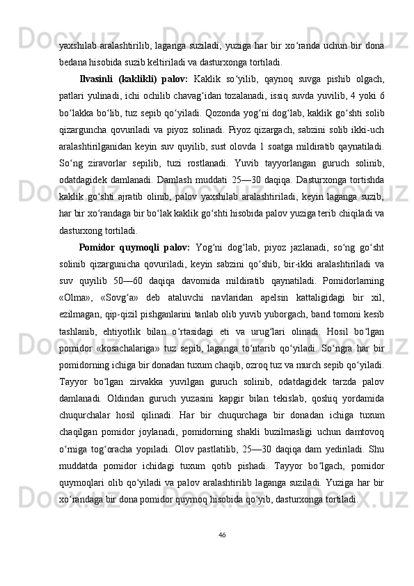 yaxshilab   aralashtirilib,   laganga   suziladi,   yuziga   har   bir   xo randa   uchun   bir   donaʻ
bedana hisobida suzib keltiriladi va dasturxonga tortiladi.
Ilvasinli   ( kaklikli )   palov :   Kaklik   so ʻ yilib ,   qaynoq   suvga   pishib   olgach ,
patlari   yulinadi ,   ichi   ochilib   chavag ʻ idan   tozalanadi ,   issiq   suvda   yuvilib , 4   yoki   6
bo ʻ lakka   bo ʻ lib ,   tuz   sepib   qo ʻ yiladi .   Qozonda yog ni dog lab, kaklik go shti solib	
ʻ ʻ ʻ
qizarguncha   qovuriladi   va   piyoz   solinadi.   Piyoz   qizargach,   sabzini   solib   ikki-uch
aralashtirilganidan   keyin   suv   quyilib,   sust   olovda   1   soatga   mildiratib   qaynatiladi.
So ng   ziravorlar   sepilib,   tuzi   rostlanadi.   Yuvib   tayyorlangan   guruch   solinib,	
ʻ
odatdagidek   damlanadi.   Damlash   muddati   25—30   daqiqa.   Dasturxonga   tortishda
kaklik   go shti   ajratib   olinib,   palov   yaxshilab   aralashtiriladi,   keyin   laganga   suzib,	
ʻ
har bir xo randaga bir bo lak kaklik go shti hisobida palov yuziga terib chiqiladi va
ʻ ʻ ʻ
dasturxong tortiladi.
Pomidor   quymoqli   palov:   Yog ni   dog lab,   piyoz   jazlanadi,   so ng   go sht	
ʻ ʻ ʻ ʻ
solinib   qizargunicha   qovuriladi,   keyin   sabzini   qo shib,   bir-ikki   aralashtiriladi   va	
ʻ
suv   quyilib   50—60   daqiqa   davomida   mildiratib   qaynatiladi.   Pomidorlarning
«Olma»,   «Sovg a»   deb   ataluvchi   navlaridan   apelsin   kattaligidagi   bir   xil,	
ʻ
ezilmagan, qip-qizil pishganlarini tanlab olib yuvib yuborgach, band tomoni kesib
tashlanib,   ehtiyotlik   bilan   o rtasidagi   eti   va   urug lari   olinadi.   Hosil   bo lgan	
ʻ ʻ ʻ
pomidor   «kosachalariga»   tuz   sepib,   laganga   to ntarib   qo yiladi.   So ngra   har   bir	
ʻ ʻ ʻ
pomidorning ichiga bir donadan tuxum chaqib, ozroq tuz va murch sepib qo yiladi.	
ʻ
Tayyor   bo lgan   zirvakka   yuvilgan   guruch   solinib,   odatdagidek   tarzda   palov	
ʻ
damlanadi.   Oldindan   guruch   yuzasini   kapgir   bilan   tekislab,   qoshiq   yordamida
chuqurchalar   hosil   qilinadi.   Har   bir   chuqurchaga   bir   donadan   ichiga   tuxum
chaqilgan   pomidor   joylanadi,   pomidorning   shakli   buzilmasligi   uchun   damtovoq
o rniga   tog oracha   yopiladi.   Olov   pastlatilib,   25—30   daqiqa   dam   yediriladi.   Shu	
ʻ ʻ
muddatda   pomidor   ichidagi   tuxum   qotib   pishadi.   Tayyor   bo lgach,   pomidor	
ʻ
quymoqlari   olib   qo yiladi   va   palov   aralashtirilib   laganga   suziladi.   Yuziga   har   bir	
ʻ
xo randaga bir dona pomidor quymoq hisobida qo yib, dasturxonga tortiladi.	
ʻ ʻ
46