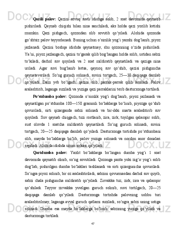 Qazili   palov:   Qazini   sovuq   suvli   idishga   solib,   2   soat   davomida   qaynatib
pishiriladi.   Qaynab   chiqishi   bilan   nina   sanchiladi,   aks   holda   qazi   yorilib   ketishi
mumkin.   Qazi   pishgach,   qozondan   olib   sovutib   qo yiladi.   Alohida   qozondaʻ
go shtsiz palov tayyorlanadi. Buning uchun o simlik yog i yaxshi dog lanib, piyoz	
ʻ ʻ ʻ ʻ
jazlanadi.   Qazini   boshqa   idishda   qaynatmay,   shu   qozonning   o zida   pishiriladi.	
ʻ
Ya ni, piyoz jazlangach, qazini to garak qilib bog langan holda solib, ustidan sabzi	
ʼ ʻ ʻ
to kiladi,   darhol   suv   quyiladi   va   2   soat   mildiratib   qaynatiladi   va   qaziga   nina
ʻ
uriladi.   Agar   suvi   bug lanib   ketsa,   qaynoq   suv   qo shib,   qazisi   pishguncha	
ʻ ʻ
qaynataveriladi.  So ng  guruch   solinadi,  suvini   tortgach,   25—30  daqiqaga   damlab	
ʻ
qo yiladi.   Dam   yeb   bo lgach,   qazini   olib,   parrak-parrak   qilib   kesiladi.   Palov	
ʻ ʻ
aralashtirib, laganga suziladi va yuziga qazi parraklarini terib dasturxonga tortiladi.
Po stdumba   palov:	
ʻ   Qozonda   o simlik   yog i   dog lanib,   piyoz   jazlanadi   va	ʻ ʻ ʻ
qaynatilgan  po stdumba  100—150  grammli   bo laklarga  bo linib, piyozga  qo shib	
ʻ ʻ ʻ ʻ
qovuriladi,   sirti   qizarganda   sabzi   solinadi   va   bir-ikki   marta   aralashtirib   suv
quyiladi.   Suv   qaynab   chiqgach,   tuzi   rostlanib,   zira,   zirk,   tuyilgan   qalampir   solib,
sust   olovda   1   soatcha   mildiratib   qaynatiladi.   So ng   guruch   solinadi,   suvini	
ʻ
tortgach, 20—25 daqiqaga damlab qo yiladi. Dasturxonga tortishda po stdumbani	
ʻ ʻ
olib,   mayda   bo laklarga   bo lib,   palov   yuziga   solinadi   va   nordon   anor   donalari	
ʻ ʻ
sepiladi. Alohida idishda uzum sirkasi qo yiladi.	
ʻ
Qartdumba   palov:   Yaxlit   bo laklarga   bo lingan   dumba   yog i   1   soat	
ʻ ʻ ʻ
davomida qaynatib olinib, so ng sovutiladi. Qozonga paxta yoki zig ir yog i solib	
ʻ ʻ ʻ
dog lab,   pishirilgan   dumba   bo laklari   tashlanadi   va   sirti   qizargunicha   qovuriladi.	
ʻ ʻ
So ngra piyoz solinib, bir oz aralashtiriladi, sabzini qovurmasdan darhol suv quyib,
ʻ
sabzi   chala   pishguncha   mildiratib   qo yiladi.   Zirvakka   tuz,   zirk,   zira   va   qalampir	
ʻ
qo shiladi.   Tayyor   zirvakka   yuvilgan   guruch   solinib,   suvi   tortilgach,   20—25	
ʻ
daqiqaga   damlab   qo yiladi.   Dasturxonga   tortishda   palovning   ushbu   turi	
ʻ
aralashtirilmay, laganga avval guruch qatlami suziladi, so ngra sabzi  uning ustiga	
ʻ
solinadi.   Dumba   esa   mayda   bo laklarga   bo linib,   sabzining   yuziga   qo yiladi   va	
ʻ ʻ ʻ
dasturxonga tortiladi.
47