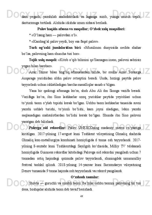 dam   yegach,   yaxshilab   aralashtiriladi   va   laganga   suzib,   yuziga   murch   sepib,
dasturxonga tortiladi. Alohida idishda uzum sirkasi beriladi.
Palov haqida afsona va maqollar; O zbek xalq maqollari:ʻ
* «O lsang ham — palovdan o l».	
ʻ ʻ
* «Kambag al palov yeydi, boy esa faqat palov».	
ʻ
Turk   og zaki   jumlalaridan   biri:	
ʻ   «Musulmon   dunyosida   nechta   shahar
bo lsa, palovning ham shuncha turi bor».	
ʻ
Tojik xalq maqoli:  «Kitob o qib bilimini qo llamagan inson, palovni sabzisiz	
ʻ ʻ
yegan bilan barobar».
Amir   Temur   bilan   bog liq   afsonalardan   birida,   bir   mulla   Amir   Temurga	
ʻ
Anqaraga   yurishidan   oldin   palov   retseptini   beradi.   Unda,   hozirgi   paytda   palov
tayyorlash uchun ishlatiladigan barcha masalliqlar sanab o tilgan.	
ʻ
Yana   bir   qadimgi   afsonaga   ko ra,   shoh   Abu   Ali   ibn   Sinoga   vazifa   beradi.	
ʻ
Vazifaga   ko ra,   ibn   Sino   lashkarlar   uzoq   yurishlar   paytida   yeyishlari   uchun	
ʻ
to yimli taom o ylab topishi  kerak bo lgan. Ushbu taom lashkarlar tanasida suvni	
ʻ ʻ ʻ
yaxshi   ushlab   turishi,   to yimli   bo lishi,   kam   joyni   oladigan,   lekin   yaxshi	
ʻ ʻ
saqlanadigan   mahsulotlardan   bo lishi   kerak   bo lgan.   Shunda   ibn   Sino   palovni	
ʻ ʻ
yaratgan deb bilishadi.
Palovga   oid   rekordlar:   Palov   UNESCOning   madaniy   meros   ro yxatiga	
ʻ
kiritilgan.   2017-yilning   17-avgust   kuni   Toshkent   viloyatining   Olmaliq   shahrida
Olmaliq   kon-metallurgiya   kombinati   homiyligida   6   tonna   osh   tayyorlandi.   2017-
yilning   8-sentabr   kuni   Toshkentdagi   Sayilgoh   ko chasida,   Milliy   TV   telekanali	
ʻ
homiyligida Guinness rekordlar kitobidagi Palovga oid rekordni yangilash uchun 7
tonnadan   ortiq   hajmdagi   qozonda   palov   tayyorlandi,   shuningdek   umummilliy
festival   tashkil   qilindi.   2018-yilning   14-yanvar   kuni   Surxondaryo   viloyatining
Denov tumanida 9 tonna hajmda osh tayyorlandi va rekord yangilandi.
O xshash taomlar:	
ʻ
Shovla — guruchli va moshli taom. Ba zilar ushbu taomni palovning bir turi	
ʼ
desa, boshqalar alohida taom deb tavsif berishadi.
49