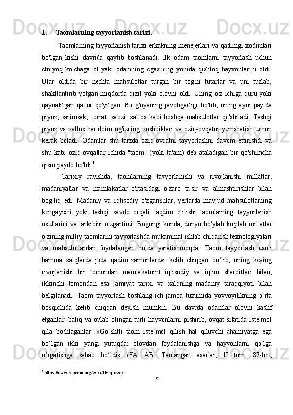 1. Taomlarning tayyorlanish tarixi.
  Taomlarning tayyorlanish tarixi erkakning menejerlari va qadimgi xodimlari
bo'lgan   kishi   davrida   qaytib   boshlanadi.   İlk   odam   taomlarni   tayyorlash   uchun
etniyoq   ko'chaga   ot   yaki   odamning   egasining   yonida   qishloq   hayvonlarini   oldi.
Ular   oldida   bir   nechta   mahsulotlar   turgan   bir   tog'ni   tutarlar   va   uni   tuzlab,
shakllantirib   yotgan   miqdorda   qizil   yoki   olovni   oldi.   Uning   o'z   ichiga   quru   yoki
qaynatilgan   qat'or   qo'yilgan.   Bu   g'oyaning   javobgarligi   bo'lib,   uning   ayni   paytda
piyoz,   sarimsak,   tomat,   sabzi,   xallos   kabi   boshqa   mahsulotlar   qo'shiladi.   Tashqi
piyoz va xallos har doim og'izning xushbiklari va oziq-ovqatni yumshatish uchun
kerak   boladi.   Odamlar   shu   tarzda   oziq-ovqatni   tayyorlashni   davom   ettirishdi   va
shu   kabi   oziq-ovqatlar   ichida   "taom"   (yoki   ta'am)   deb   ataladigan   bir   qo'shimcha
qism paydo bo'ldi. 1
  Tarixiy   ravishda,   taomlarning   tayyorlanishi   va   rivojlanishi   millatlar,
madaniyatlar   va   mamlakatlar   o'rtasidagi   o'zaro   ta'sir   va   almashtirishlar   bilan
bog'liq   edi.   Madaniy   va   iqtisodiy   o'zgarishlar,   yerlarda   mavjud   mahsulotlarning
kengayishi   yoki   tashqi   savdo   orqali   taqdim   etilishi   taomlarning   tayyorlanish
usullarini  va tarkibini  o'zgartirdi. Bugungi  kunda, dunyo bo'ylab  ko'plab millatlar
o'zining milliy taomlarini tayyorlashda mukammal ishlab chiqarish texnologiyalari
va   mahsulotlardan   foydalangan   holda   yaratishmoqda.   Taom   tayyorlash   usuli
hamma   xalqlarda   juda   qadim   zamonlardai   kelib   chiqqan   bo‘lib,   uning   keying
rivojlanishi   bir   tomondan   mamlakatnint   iqtisodiy   va   iqlim   sharoitlari   bilan,
ikkinchi   tomondan   esa   jamiyat   tarixi   va   xalqning   madaniy   taraqqiyoti   bilan
belgilanadi.   Taom   tayyorlash   boshlang‘ich   jamoa   tuzumida   yovvoyilikning   o‘rta
bosqichida   kelib   chiqqan   deyish   mumkin.   Bu   davrda   odamlar   olovni   kashf
etganlar,  baliq  va  ovlab  olingan  turli  hayvonlarni  pishirib,  ovqat   sifatida  iste‘mol
qila   boshlaganlar.   «Go‘shtli   taom   iste‘mol   qilish   hal   qiluvchi   ahamiyatga   ega
bo‘lgan   ikki   yangi   yutuqda:   olovdan   foydalanishga   va   hayvonlarni   qo‘lga
o‘rgatishga   sabab   bo‘ldi»   (FA   AB.   Tanlangan   asarlar,   II   tom,   87-bet,
1
 https://uz.wikipedia.org/wiki/Oziq-ovqat
5 