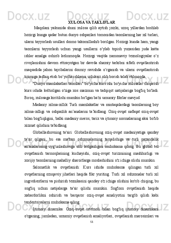 XULOSA VA TAKLIFLAR
  Maqolani   yakunida   shuni   xulosa   qilib   aytish   joizki,   uzoq   yillardan   boshlab
hozirgi kunga qadar butun dunyo oshpazlari tomonidan taomlarning har xil turlari,
ularni tayyorlash usullari doimo takomillashib borilgan. Hozirgi kunda ham, yangi
taomlarni   tayyorlash   uchun   yangi   usullarni   o‘ylab   topish   yuzasidan   juda   katta
ishlar   amalga   oshirib   kelinmoqda.   Hozirgi   vaqtda   zamonaviy   texnologiyalar   o‘z
rivojlanishini   davom   ettirayotgan  bir   davrda  shaxsiy   tarkibni  sifatli  ovqatlantirish
maqsadida   jahon   tajribalarini   doimiy   ravishda   o‘rganish   va   ularni   ovqatlantirish
tizimiga tadbiq etish bo‘yicha ishlarini uzluksiz olib borish talab etilmoqda.
"Dunyo mamlakatlari taomlari" bo'yicha kurs ishi bo'yicha xulosalar chiqarish
kurs   ishida   keltirilgan  o'ziga   xos   mazmun   va   tadqiqot   natijalariga  bog'liq   bo'ladi.
Biroq, xulosaga kiritilishi mumkin bo'lgan ba'zi umumiy fikrlar mavjud:
Madaniy   xilma-xillik   Turli   mamlakatlar   va   mintaqalardagi   taomlarning   boy
xilma-xilligi   va   oshpazlik   an analarini   ta kidlang.   Oziq-ovqat   nafaqat   oziq-ovqatʼ ʼ
bilan bog'liqligini, balki madaniy meros, tarix va ijtimoiy normalarning aksi bo'lib
xizmat qilishini ta'kidlang.
Globallashuvning   ta'siri:   Globallashuvning   oziq-ovqat   madaniyatiga   qanday
ta'sir   qilgani,   bu   esa   ma'lum   oshxonalarning   tarqalishiga   va   turli   pazandalik
an'analarining   uyg'unlashuviga   olib   kelganligini   muhokama   qiling.   Bu   global   tez
ovqatlanish   tarmoqlarining   kuchayishi,   oziq-ovqat   turizmining   mashhurligi   va
xorijiy taomlarning mahalliy sharoitlarga moslashishini o'z ichiga olishi mumkin.
Salomatlik   va   ovqatlanish:   Kurs   ishida   muhokama   qilingan   turli   xil
ovqatlarning   ozuqaviy   jihatlari   haqida   fikr   yuriting.   Turli   xil   oshxonalar   turli   xil
ingredientlarni va pishirish texnikasini qanday o'z ichiga olishini ko'rib chiqing, bu
sog'liq   uchun   natijalarga   ta'sir   qilishi   mumkin.   Sog'lom   ovqatlanish   haqida
xabardorlikni   oshirish   va   barqaror   oziq-ovqat   amaliyotini   targ'ib   qilish   kabi
tendentsiyalarni muhokama qiling.
Ijtimoiy   dinamika:   Oziq-ovqat   iste'moli   bilan   bog'liq   ijtimoiy   dinamikani
o'rganing, jumladan, umumiy ovqatlanish amaliyotlari, ovqatlanish marosimlari va
51 