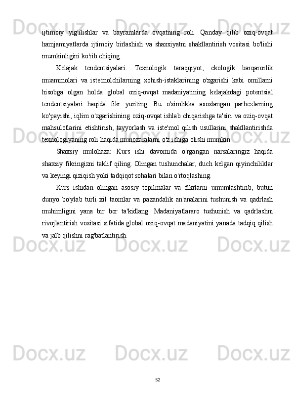 ijtimoiy   yig'ilishlar   va   bayramlarda   ovqatning   roli.   Qanday   qilib   oziq-ovqat
hamjamiyatlarda   ijtimoiy   birlashish   va   shaxsiyatni   shakllantirish   vositasi   bo'lishi
mumkinligini ko'rib chiqing.
Kelajak   tendentsiyalari:   Texnologik   taraqqiyot,   ekologik   barqarorlik
muammolari   va   iste'molchilarning   xohish-istaklarining   o'zgarishi   kabi   omillarni
hisobga   olgan   holda   global   oziq-ovqat   madaniyatining   kelajakdagi   potentsial
tendentsiyalari   haqida   fikr   yuriting.   Bu   o'simlikka   asoslangan   parhezlarning
ko'payishi, iqlim o'zgarishining oziq-ovqat ishlab chiqarishga ta'siri va oziq-ovqat
mahsulotlarini   etishtirish,   tayyorlash   va   iste'mol   qilish   usullarini   shakllantirishda
texnologiyaning roli haqida munozaralarni o'z ichiga olishi mumkin.
Shaxsiy   mulohaza:   Kurs   ishi   davomida   o'rgangan   narsalaringiz   haqida
shaxsiy   fikringizni   taklif   qiling.   Olingan   tushunchalar,   duch   kelgan   qiyinchiliklar
va keyingi qiziqish yoki tadqiqot sohalari bilan o'rtoqlashing.
Kurs   ishidan   olingan   asosiy   topilmalar   va   fikrlarni   umumlashtirib,   butun
dunyo   bo'ylab   turli   xil   taomlar   va   pazandalik   an'analarini   tushunish   va   qadrlash
muhimligini   yana   bir   bor   ta'kidlang.   Madaniyatlararo   tushunish   va   qadrlashni
rivojlantirish vositasi  sifatida global oziq-ovqat madaniyatini yanada tadqiq qilish
va jalb qilishni rag'batlantirish.
52 