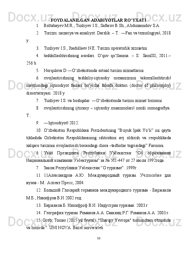 FOYDALANILGAN ADABIYOTLAR RO’YXATI
1. Boltabayev M.R., Tuxliyev I.S., Safarov B.Sh., Abduxamidov S.A.
2. Turizm: nazariya va amaliyot. Darslik. – T.: ―Fan va texnologiya , 2018‖
y.
3. Tuxliyev I.S., Ibadullaev N.E. Turizm operatorlik xizmatini
4. tashkillashtirishning   asoslari.   O‘quv   qo‘llanma.   –   S.:   SamISI,   2011.–
256 b.
5. Norqulova D.―O‘zbekistonda sotsial turizm xizmatlarini
6. rivojlantirishning   tashkiliy-iqtisodiy   mexanizmini   takomillashtirish	
‖
mavzusidagi   iqtisodiyot   fanlari   bo‘yicha   falsafa   doktori   (doctor   of   philosophy)
dissertatsiyasi. 2018 y.
7. Tuxliyev I.S. va boshqalar. ―O‘zbekistonda turizm xizmat bozorini
8. rivojlantirishning  ijtimoiy  –  iqtisodiy   muammolari   nomli  monografiya.	
‖
T.:
9. ―Iqtisodiyot  2012.	
‖
10. O’zb е kiston   R е spublikasi   Pr е zid е ntining   ”Buyuk   Ipak   Yo’li”   ini   qayta
tiklashda   Ozb е kiston   R е spublikasining   ishtirokini   avj   oldirish   va   r е spublikada
xalqaro turizmni rivojlantirish borasidagi chora –tadbirlar togrisidagi” Farmoni.
6. Указ   Президента   Республики   Узбекистан   “Об   образовании
Национальной компании Узбектуризм” за № УП-447 от 27 июля 1992года.
7. Закон Республики Узбекистан “О туризме”. 1999г.
11. 11Александров   А.Ю.   Международный   туризм.   Уч.пособие   для
вузов.- М.: Аспект Пресс, 2004.
12. Большой   Глосарий   терминов   международного   туризма   -   Биржаков
М.Б., Никифров В.И 2002 год.
13. Биржаков.Б. Никифроф В.И. Индустрия туризма: 2003 г
14. География туризм. Романов А.А. Саакянц Р.Г. Романов А.А. 2003 г.
15. Grob, Tomas (2015 yil fevral).   "Sharqiy Yevropa" tushunchasi o'tmishda
va hozirda " .   UNI NOVA.   Bazel universiteti .
53 