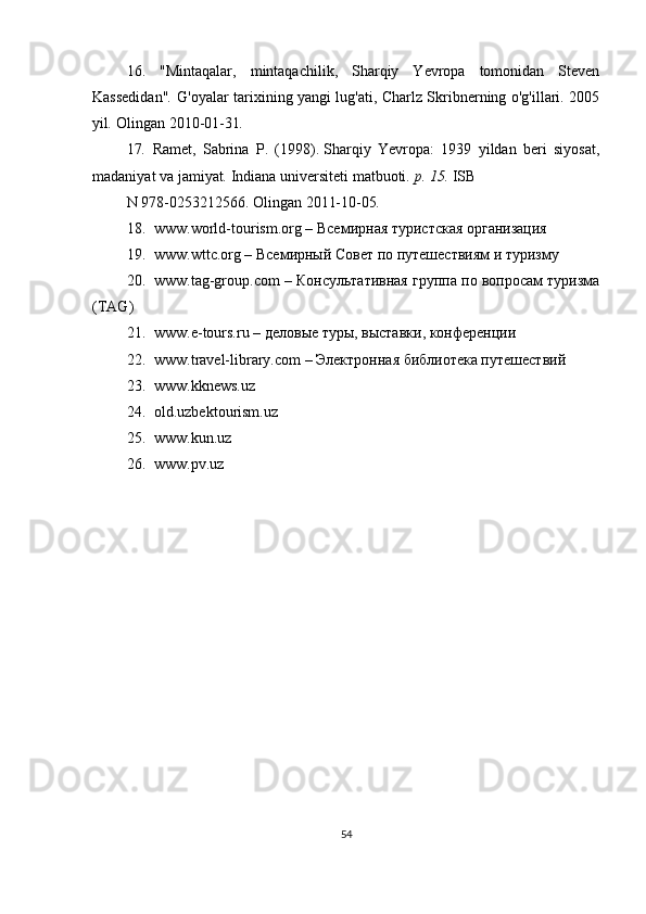 16.   "Mintaqalar,   mintaqachilik,   Sharqiy   Yevropa   tomonidan   Steven
Kassedidan" .  G'oyalar tarixining yangi lug'ati, Charlz Skribnerning o'g'illari. 2005
yil .  Olingan   2010-01-31 .  
17 .	
  Ramet,   Sabrina   P.   (1998).   Sharqiy   Yevropa:   1939   yildan   beri   siyosat,
madaniyat va jamiyat .   Indiana universiteti matbuoti .	
 p.	 15.   ISB
N   978-0253212566. Olingan   2011-10-05 .
18. www.world-tourism.org –  Всемирная   туристская   организация
19. www.wttc.org – Всемирный Совет по путешествиям и туризму
20. www.tag-group.com – Консультативная группа по вопросам туризма
(TAG)
21. www.e-tours.ru – деловые туры, выставки, конференции
22. www.travel-library.com – Электронная библиотека путешествий
23. www.kknews.uz
24. old.uzbektourism.uz
25. www.kun.uz
26. www.pv.uz
54 