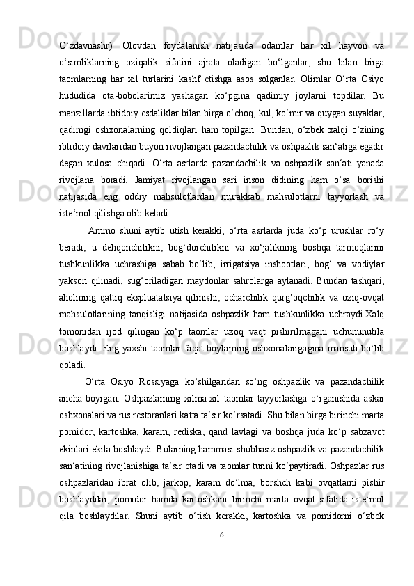 O‘zdavnashr).   Olovdan   foydalanish   natijasida   odamlar   har   xil   hayvon   va
o‘simliklarning   oziqalik   sifatini   ajrata   oladigan   bo‘lganlar,   shu   bilan   birga
taomlarning   har   xil   turlarini   kashf   etishga   asos   solganlar.   Olimlar   O‘rta   Osiyo
hududida   ota-bobolarimiz   yashagan   ko‘pgina   qadimiy   joylarni   topdilar.   Bu
manzillarda ibtidoiy esdaliklar bilan birga o‘choq, kul, ko‘mir va quygan suyaklar,
qadimgi   oshxonalarning   qoldiqlari   ham   topilgan.   Bundan,   o‘zbek   xalqi   o‘zining
ibtidoiy davrlaridan buyon rivojlangan pazandachilik va oshpazlik san‘atiga egadir
degan   xulosa   chiqadi.   O‘rta   asrlarda   pazandachilik   va   oshpazlik   san‘ati   yanada
rivojlana   boradi.   Jamiyat   rivojlangan   sari   inson   didining   ham   o‘sa   borishi
natijasida   eng   oddiy   mahsulotlardan   murakkab   mahsulotlarni   tayyorlash   va
iste‘mol qilishga olib keladi.
    Ammo   shuni   aytib   utish   kerakki,   o‘rta   asrlarda   juda   ko‘p   urushlar   ro‘y
beradi,   u   dehqonchilikni,   bog‘dorchilikni   va   xo‘jalikning   boshqa   tarmoqlarini
tushkunlikka   uchrashiga   sabab   bo‘lib,   irrigatsiya   inshootlari,   bog‘   va   vodiylar
yakson   qilinadi,   sug‘oriladigan   maydonlar   sahrolarga   aylanadi.   Bundan   tashqari,
aholining   qattiq   ekspluatatsiya   qilinishi,   ocharchilik   qurg‘oqchilik   va   oziq-ovqat
mahsulotlarining   tanqisligi   natijasida   oshpazlik   ham   tushkunlikka   uchraydi.Xalq
tomonidan   ijod   qilingan   ko‘p   taomlar   uzoq   vaqt   pishirilmagani   uchununutila
boshlaydi.  Eng  yaxshi   taomlar  faqat  boylarning oshxonalarigagina  mansub   bo‘lib
qoladi. 
  O‘rta   Osiyo   Rossiyaga   ko‘shilgandan   so‘ng   oshpazlik   va   pazandachilik
ancha   boyigan.   Oshpazlarning   xilma-xil   taomlar   tayyorlashga   o‘rganishida   askar
oshxonalari va rus restoranlari katta ta‘sir ko‘rsatadi. Shu bilan birga birinchi marta
pomidor,   kartoshka,   karam,   rediska,   qand   lavlagi   va   boshqa   juda   ko‘p   sabzavot
ekinlari ekila boshlaydi. Bularning hammasi shubhasiz oshpazlik va pazandachilik
san‘atining rivojlanishiga ta‘sir etadi va taomlar turini ko‘paytiradi. Oshpazlar rus
oshpazlaridan   ibrat   olib,   jarkop,   karam   do‘lma,   borshch   kabi   ovqatlarni   pishir
boshlaydilar;   pomidor   hamda   kartoshkani   birinchi   marta   ovqat   sifatida   iste‘mol
qila   boshlaydilar.   Shuni   aytib   o‘tish   kerakki,   kartoshka   va   pomidorni   o‘zbek
6 