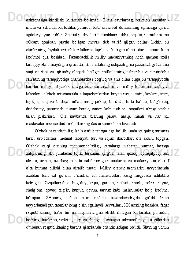 oshxonasiga   kiritilishi   kurashsiz   bo‘lmadi.   O‘sha   davrlardagi   reaksion   unsurlar   -
mulla va eshonlar kartoshka, pomidor kabi sabzavot ekinlarining eqilishiga qarshi
agitatsiya yuritardilar. Shariat peshvolari kartoshkani «iblis ovqati», pomidorni esa
«Odam   qonidan   paydo   bo‘lgan   meva»   deb   ta‘rif   qilgan   edilar.   Lekin   bu
ekinlarning   foydali   oziqalik   sifatlarini   tajribada   ko‘rgan   aholi   ularni   tobora   ko‘p
iste’mol   qila   boshladi.   Pazandachilik   milliy   madaniyatning   hech   qachon   xolis
taraqqiy eta olmaydigan qismidir. Bir millatning oshpazligi na pazandaligi hamma
vaqt   qo‘shni   va   iqtisodiy   aloqada   bo‘lgan   millatlarning   oshpazlik   va   pazandalik
san‘atining taraqqiyotiga  chambarchas  bog‘liq  va  shu  bilan  birga bu  taraqqiyotda
har   bir   milliy   oshpazlik   o‘ziga   xos   xususiyatini   va   milliy   koloritini   saqlaydi.
Masalan,   o‘zbek   oshxonasida   allaqachonlardan   buyon   rus,   ukrain,   kavkaz,   tatar,
tojik,   qozoq   va   boshqa   millatlarning   jarkop,   borshch,   lo‘la   kabob,   bo‘g‘irsoq,
dudchatoy,   paramach,   tuxum   barak,   xunon   kabi   turli   xil   ovqatlari   o‘ziga   xoslik
bilan   pishiriladi.   O‘z   navbatida   bizning   palov,   hasip,   manti   va   har   xil
mastavalarimiz qardosh millatlarning dasturxonini ham bezatadi. 
O‘zbek pazandachiligi ko‘p asrlik tarixga ega bo‘lib, unda xalqning turmush
tarzi,   urf-odatlari,   mehnat   faoliyati   turi   va   iqlim   sharoitlari   o‘z   aksini   topgan.
O‘zbek   xalqi   o‘zining   mehmondo‘stligi,   kattalarga   nisbatan   hurmat,   boshqa
xalqlarning,   shu   jumladan   tojik,   turkman,   qirg‘iz,   tatar,   qozoq,   qoraqalpoq,   rus,
ukrain,   arman,   ozarbayjon   kabi   xalqlarning   an‘analarini   va   madaniyatini   e‘tirof
o‘ta   hurmat   qilishi   bilan   ajralib   turadi.   Milliy   o‘zbek   taomlarini   tayyorlashda
azaldan   turli   xil   go‘sht,   o‘simlik,   sut   mahsulotlari   keng   miqyosda   ishlatilib
kelingan.   Ovqatlanishda   bug‘doy,   arpa,   guruch,   no‘xat,   mosh,   sabzi,   piyoz,
sholg‘om,   qovoq,   zig‘ir,   kunjut,   qovun,   tarvuz   kabi   mahsulotlar   ko‘p   iste‘mol
kilingan.   SHuning   uchun   ham   o‘zbek   pazandachiligida   go‘sht   bilan
tayyorlanadigan taomlar keng o‘rin egallaydi. Avvallari, XX asrning boshida, faqat
respublikaning   ba‘zi   bir   mintaqalaridagina   etishtiriladigan   kartoshka,   pomidor,
bodring,   baqlajon,   rediska,   turp   va   shunga   o‘xshagan   sabzavotlar   yaqin   yillardan
e‘tiboran   respublikaning   barcha   qismlarida   etishtiriladigan   bo‘ldi.   Shuning   uchun
7 