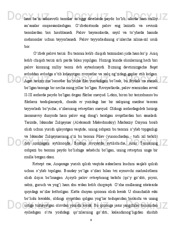 ham   ba‘zi   sabzavotli   taomlar   so‘nggi   davrlarda   paydo   bo‘lib,   ularda   ham   milliy
an‘analar   mujassamlashgan.   O‘zbekistonda   palov   eng   lazzatli   va   sevimli
taomlardan   biri   hisoblanadi.   Palov   bayramlarda,   sayil   va   to‘ylarda   hamda
mehmonlar   uchun   tayyorlanadi.   Palov   tayyorlashning   o‘nlarcha   xilma-xil   usuli
bor.
  O‘zbek palovi tarixi. Bu taomni kelib chiqish taxminlari juda ham ko‘p. Aniq
kelib chiqish tarixi sirli parda bilan yopilgan. Hozirgi kunda olimlarning hech biri
palov   kimning   milliy   taomi   deb   aytaolmaydi.   Bizning   davrimizgacha   faqat
avloddan avlodga o‘tib kelayotgan rivoyatlar va xalq og‘zidagi gaplar etib kelgan.
Agar   tarixiy   ma‘lumotlar   bo‘yicha   fikr   yuritadigan   bo‘lsak,   bu   foydali   va   mazali
bo‘lgan taomga bir necha ming yillar bo‘lgan. Rivoyatlarda, palov eramizdan avval
II-III asrlarda paydo bo‘lgan degan fikrlar mavjud. Lekin, biron bir tarixshunos bu
fikrlarni   tasdiqlamaydi,   chunki   er   yuzidagi   har   bir   xalqning   mazkur   taomni
tayyorlash   bo‘yicha,   o‘zlarining   retseptlari   mavjud.   Oldingi   asrlardagidek   hozirgi
zamonaviy   dunyoda   ham   palov   eng   dong‘i   taralgan   ovqatlardan   biri   sanaladi.
Tarixda,   Iskandar   Zulqaynar   (Aleksandr   Makedonskiy)   Markaziy   Osiyoni   bosib
olish uchun yurish qilayotgan vaqtida, uning oshpazi  bu taomni o‘ylab topganligi
va   Iskandar   Zulqaynarning   o‘zi   bu   taomni   Pilav   (yunonchadan   -   turli   xil   tarkib)
deb   nomlagani   aytilmoqda.   Boshqa   rivoyatda   aytilishicha,   Amir   Temurning
oshpazi   bu   taomni   paydo   bo‘lishiga   sababchi   bo‘lgan,   uning   retseptini   unga   bir
mulla bergan ekan. 
Retsept   esa,   Anqaraga   yurish   qilish   vaqtida   askarlarni   kuchini   saqlab   qolish
uchun   o‘ylab   topilgan.   Bunday   yo‘lga   o‘zlari   bilan   tez   aynuvchi   mahsulotlarni
olish   ilojisi   bo‘lmagan.   Ajoyib   palov   retseptining   tarkibi   (qo‘y   go‘shti,   piyoz,
sabzi, guruch va yog‘) ham shu erdan kelib chiqyapti. O‘sha mullaning sitatasida
quyidagi so‘zlar keltirilgan:  Katta chuyan qozonni olish kerak. U shunchalik eski
bo‘lishi   kerakki,   oldingi   ovqatdan   qolgan   yog‘lar   tashqaridan   birikishi   va   uning
ustiga tushayotgan olovdan yonishi kerak. Bu qozonga jasur jangchilar tomonidan
eyiladigan   o‘rta   yoshdagi   qo‘zilarning   go‘shti,   kalandimog‘ligidan   shishib
8 