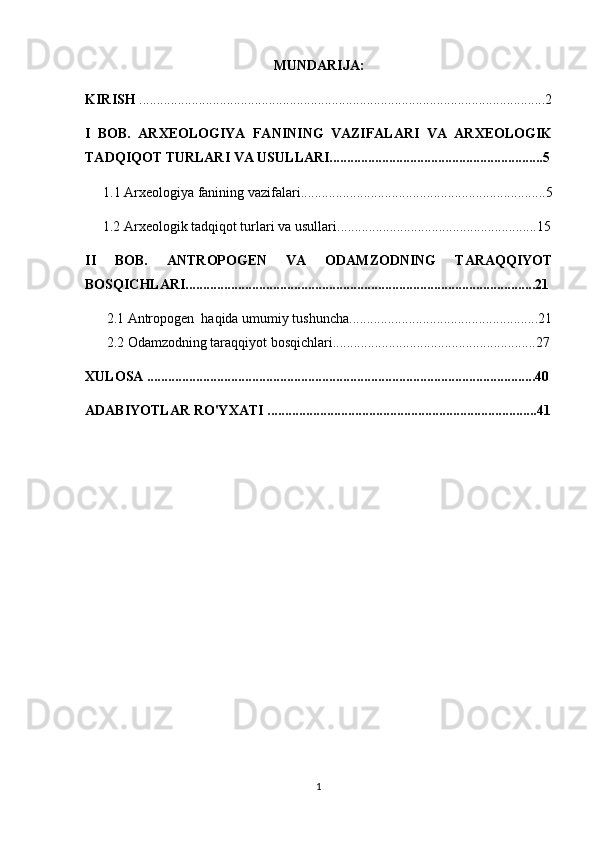 MUNDARIJA:
KIRISH  ....................................................................................................................2
I   BOB.   ARXEOLOGIYA   FANINING   VAZIFALARI   VA   ARXEOLOGIK
TADQIQOT TURLARI VA USULLARI.............................................................5
1.1  Arxeologiya fanining vazifalari ......................................................................5
 1.2  Arxeologik tadqiqot turlari va usullari .........................................................15
II   BOB.   ANTROPOGEN   VA   ODAMZODNING   TARAQQIYOT
BOSQICHLARI....................................................................................................21
2.1  Antropogen  haqida umumiy tushuncha ............................................... .......21
2.2  Odamzodning taraqqiyot bosqichlari..................................... ............ .........27
XULOSA ...............................................................................................................40
ADABIYOTLAR RO'YXATI .............................................................................4 1
1 