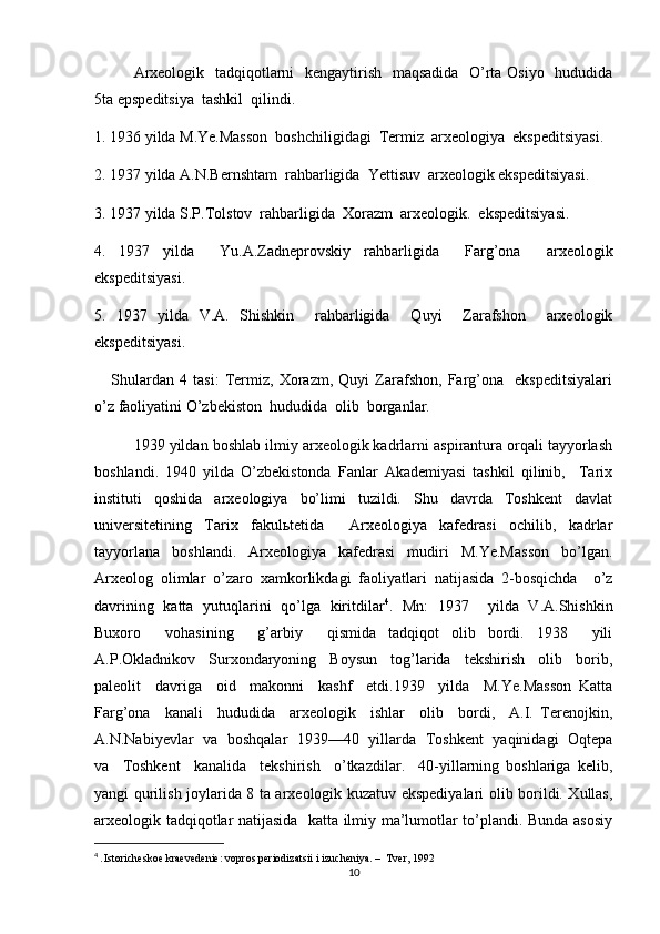 Arxeologik   tadqiqotlarni   kengaytirish   maqsadida   O’rta Osiyo   hududida
5ta epspeditsiya  tashkil  qilindi.
1. 1936 yilda M.Ye.Masson  boshchiligidagi  Termiz  arxeologiya  ekspeditsiyasi.
2. 1937 yilda A.N.Bernshtam  rahbarligida  Yettisuv  arxeologik ekspeditsiyasi.
3. 1937 yilda S.P.Tolstov  rahbarligida  Xorazm  arxeologik.  ekspeditsiyasi.
4.   1937   yilda     Yu.A.Zadneprovskiy   rahbarligida     Farg’ona     arxeologik
ekspeditsiyasi. 
5.   1937   yilda   V.A.   Shishkin     rahbarligida     Quyi     Zarafshon     arxeologik
ekspeditsiyasi.
      Shulardan   4   tasi:   Termiz,   Xorazm,   Quyi   Zarafshon,   Farg’ona     ekspeditsiyalari
o’z faoliyatini O’zbekiston  hududida  olib  borganlar.
1939 yildan boshlab ilmiy arxeologik kadrlarni aspirantura orqali tayyorlash
boshlandi.   1940   yilda   O’zbekistonda   Fanlar   Akademiyasi   tashkil   qilinib,     Tarix
instituti   qoshida   arxeologiya   bo’limi   tuzildi.   Shu   davrda   Toshkent   davlat
universitetining   Tarix   fakulьtetida     Arxeologiya   kafedrasi   ochilib,   kadrlar
tayyorlana   boshlandi.   Arxeologiya   kafedrasi   mudiri   M.Ye.Masson   bo’lgan.
Arxeolog   olimlar   o’zaro   xamkorlikdagi   faoliyatlari   natijasida   2-bosqichda     o’z
davrining   katta   yutuqlarini   qo’lga   kiritdilar 4
.   Mn:   1937     yilda   V.A.Shishkin
Buxoro     vohasining     g’arbiy     qismida   tadqiqot   olib   bordi.   1938     yili
A.P.Okladnikov     Surxondaryoning     Boysun     tog’larida     tekshirish     olib     borib,
paleolit     davriga     oid     makonni     kashf     etdi.1939     yilda     M.Ye.Masson   Katta
Farg’ona     kanali     hududida     arxeologik     ishlar     olib     bordi,     A.I.   Terenojkin,
A.N.Nabiyevlar   va   boshqalar   1939—40   yillarda   Toshkent   yaqinidagi   Oqtepa
va     Toshkent     kanalida     tekshirish     o’tkazdilar.     40-yillarning   boshlariga   kelib,
yangi qurilish joylarida 8 ta arxeologik kuzatuv ekspediyalari olib borildi. Xullas,
arxeologik tadqiqotlar natijasida   katta ilmiy ma’lumotlar to’plandi. Bunda asosiy
4
  . Istoricheskoe kraevedenie: vopros periodizatsii i izucheniya. –  Tver, 1992
10 