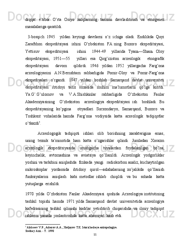 diqqat   e’tibor   O’rta   Osiyo   xalqlarining   tarixini   davrlashtirish   va   etnogenez
masalalariga qaratildi. 
  3-bosqich   1945     yildan   keyingi   davrlarni   o’z   ichiga   oladi.   Endilikda   Quyi
Zarafshon     ekspeditsiyasi     ishini     O’zbekiston     FA   ning    Buxoro    ekspeditsiyasi,
Yettisuv     ekspeditsiyasi       ishini     1944-49     yillarida   Tyanь—Shanь   Oloy
ekspeditsiyasi,   1951—55     yillari   esa   Qirg’iziston   arxeologik     etnografik
ekspeditsiyasi     davom     qildirdi.   1946   yildan   1952   yillargacha   Farg’ona
arxeologiyasini   A.N.Bernshtam   rahbarligida   Pomir-Oloy   va   Pomir-Farg’ona
ekspediyalari   o’rgandi.   1947   yildan   boshlab   Samarqand   davlat   universiteti
ekspeditsiyasi   ibtidoyi   tarix   soxasida   muhim   ma’lumotlarni   qo’lga   kiritdi.
Ya.G’.G’ulomov   va   V.A.Shishkinlar   rahbarligida   O’zbekiston   Fanlar
Akademiyasining     O’zbekiston     arxeologiya   ekspeditsiyasi   ish     boshladi.   Bu
ekspeditsiyaning   ko’pgina     otryadlari   Surxondaryo,   Samarqand,   Buxoro   va
Toshkent     vohalarida   hamda     Farg’ona     vodiysida     katta     arxeologik     tadqiqotlar
o’tkazdi 5
. 
  Arxeologogik     tadqiqoti     ishlari     olib     borishning     xarakterigina     emas,
uning    texnik    ta’minotida   ham    katta   o’zgarishlar    qilindi.    Jumladan   Xorazm
arxeologik     ekspeditsiyasida     urushgacha     tuyalardan     foydalanilgan     bo’lsa,
keyinchalik,     avtomashina     va     aviatsiya     qo’llanildi.     Arxeologik     yodgorliklar
yoshini va tarkibini aniqlashda  fizikada  yangi   radiokorbon analiz, kuchaytirilgan
mikroskoplar     yordamida     ibtidoiy     qurol—aslahalarning   xo’jalikda     qo’llanish
funksiyalarini     aniqlash     kabi   metodlar   ishlab     chiqildi     va   bu     sohada     katta
yutuqlarga  erishildi.
1970  yilda  O’zbekiston  Fanlar  Akademiyasi  qoshida  Arxeologiya institutining
tashkil  topishi  hamda   1971 yilda Samarqand   davlat   universitetida   arxeologiya
kafedrasining  tashkil  qilinishi  kadrlar  yetishtirib  chiqarishda  va  ilmiy  tadqiqot
ishlarini yanada  jonlantirishda  katta  ahamiyat  kasb etdi.  
5
  Alekseev V.P., Askarov A.A., Xodjayov T.K. Istoricheskaya antropologiya.
Sredney Azii. - T.: 1990
11 