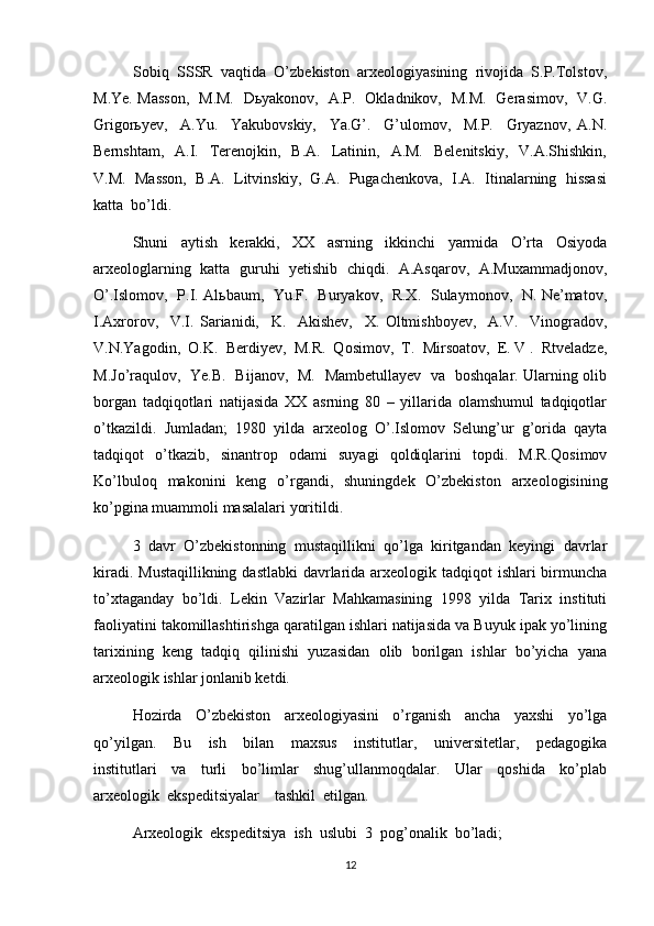 Sobiq  SSSR  vaqtida  O’zbekiston  arxeologiyasining  rivojida  S.P.Tolstov,
M.Ye. Masson,   M.M.   Dьyakonov,   A.P.   Okladnikov,   M.M.   Gerasimov,   V.G.
Grigorьyev,     A.Yu.     Yakubovskiy,     Ya.G’.     G’ulomov,     M.P.     Gryaznov,   A.N.
Bernshtam,   A.I.   Terenojkin,   B.A.     Latinin,   A.M.     Belenitskiy,     V.A.Shishkin,
V.M.  Masson,  B.A.  Litvinskiy,  G.A.  Pugachenkova,  I.A.  Itinalarning  hissasi
katta  bo’ldi.  
Shuni     aytish     kerakki,     XX     asrning     ikkinchi     yarmida     O’rta     Osiyoda
arxeologlarning  katta  guruhi   yetishib  chiqdi.  A.Asqarov,   A.Muxammadjonov,
O’.Islomov,   P.I. Alьbaum,   Yu.F.   Buryakov,   R.X.   Sulaymonov,   N. Ne’matov,
I.Axrorov,     V.I.   Sarianidi,     K.     Akishev,     X.   Oltmishboyev,     A.V.     Vinogradov,
V.N.Yagodin,  O.K.  Berdiyev,  M.R.  Qosimov,  T.  Mirsoatov,  E. V .  Rtveladze,
M.Jo’raqulov,   Ye.B.   Bijanov,   M.   Mambetullayev   va   boshqalar. Ularning olib
borgan   tadqiqotlari   natijasida   XX   asrning   80   –   yillarida   olamshumul   tadqiqotlar
o’tkazildi.   Jumladan;   1980   yilda   arxeolog   O’.Islomov   Selung’ur   g’orida   qayta
tadqiqot   o’tkazib,   sinantrop   odami   suyagi   qoldiqlarini   topdi.   M.R.Qosimov
Ko’lbuloq   makonini   keng   o’rgandi,   shuningdek   O’zbekiston   arxeologisining
ko’pgina muammoli masalalari yoritildi. 
3   davr   O’zbekistonning   mustaqillikni   qo’lga   kiritgandan   keyingi   davrlar
kiradi. Mustaqillikning dastlabki  davrlarida arxeologik tadqiqot  ishlari birmuncha
to’xtaganday   bo’ldi.   Lekin   Vazirlar   Mahkamasining   1998   yilda   Tarix   instituti
faoliyatini takomillashtirishga qaratilgan ishlari natijasida va Buyuk ipak yo’lining
tarixining   keng   tadqiq   qilinishi   yuzasidan   olib   borilgan   ishlar   bo’yicha   yana
arxeologik ishlar jonlanib ketdi. 
Hozirda     O’zbekiston     arxeologiyasini     o’rganish     ancha     yaxshi     yo’lga
qo’yilgan.     Bu     ish     bilan     maxsus     institutlar,     universitetlar,     pedagogika
institutlari     va     turli     bo’limlar     shug’ullanmoqdalar.     Ular     qoshida     ko’plab
arxeologik  ekspeditsiyalar    tashkil  etilgan.
Arxeologik  ekspeditsiya  ish  uslubi  3  pog’onalik  bo’ladi;
12 