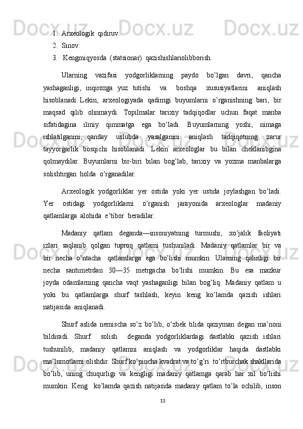 1. Arxeologik  qidiruv.
2. Sinov.
3.    Kengmiqyosda  (statsionar)  qazishishlariolibborish.
Ularning     vazifasi     yodgorliklarning     paydo     bo’lgan     davri,     qancha
yashaganligi,   inqirozga   yuz   tutishi     va     boshqa     xususiyatlarini     aniqlash
hisoblanadi. Lekin,  arxeologiyada   qadimgi  buyumlarni   o’rganishning   bari,  bir
maqsad   qilib   olinmaydi.   Topilmalar    tarixiy   tadqiqodlar    uchun   faqat    manba
sifatidagina     ilmiy     qimmatga     ega     bo’ladi.     Buyumlarning     yoshi,     nimaga
ishlatilganini,   qanday     uslubda     yasalganini     aniqlash     tadqiqotning     zarur
tayyorgarlik   bosqichi    hisoblanadi.   Lekin   arxeologlar   bu   bilan   cheklanibgina
qolmaydilar.  Buyumlarni  bir-biri  bilan  bog’lab,  tarixiy  va  yozma  manbalarga
solishtirgan  holda  o’rganadilar.  
Arxeologik  yodgorliklar  yer  ostida  yoki  yer  ustida  joylashgan  bo’ladi.
Yer     ostidagi     yodgorliklarni     o’rganish     jarayonida     arxeologlar     madaniy
qatlamlarga  alohida  e’tibor  beradilar.
Madaniy     qatlam     deganda—insoniyatning     turmushi,     xo’jalik     faoliyati
izlari   saqlanib   qolgan   tuproq   qatlami   tushuniladi.   Madaniy   qatlamlar   bir   va
bir  necha   o’ntacha    qatlamlarga  ega   bo’lishi  mumkin.  Ularning   qalinligi   bir
necha     santimetrdan     30—35     metrgacha     bo’lishi     mumkin.     Bu     esa     mazkur
joyda  odamlarning  qancha  vaqt  yashaganligi  bilan  bog’liq.  Madaniy  qatlam  u
yoki     bu     qatlamlarga     shurf     tashlash,     keyin     keng     ko’lamda     qazish     ishlari
natijasida  aniqlanadi.
Shurf   aslida   nemischa   so’z   bo’lib,   o’zbek   tilida   qaziyman   degan   ma’noni
bildiradi.   Shurf     solish     deganda   yodgorliklardagi   dastlabki   qazish   ishlari
tushunilib,   madaniy   qatlamni   aniqlash   va   yodgorliklar   haqida   dastlabki
ma’lumotlarni olishdir. Shurf ko’pincha kvadrat va to’g’ri  to’rtburchak shakllarida
bo’lib,   uning   chuqurligi   va   kengligi   madaniy   qatlamga   qarab   har   xil   bo’lishi
mumkin.   Keng     ko’lamda   qazish   natijasida   madaniy   qatlam   to’la   ochilib,   inson
13 