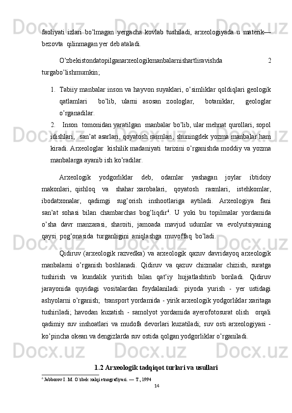 faoliyati   izlari   bo’lmagan   yergacha   kovlab   tushiladi,   arxeologiyada   u   materik—
bezovta  qilinmagan yer deb ataladi.
O’zbekistondatopilganarxeologikmanbalarnishartliravishda   2
turgabo’lishmumkin ;
1. Tabiiy manbalar  inson va hayvon suyaklari, o’simliklar qoldiqlari  geologik
qatlamlari     bo’lib,   ularni   asosan   zoologlar,     botaniklar,     geologlar
o’rganadilar.
2.     Inson   tomonidan yaratilgan   manbalar bo’lib, ular mehnat qurollari, sopol
idishlari,   san’at  asarlari, qoyatosh  rasmlari, shuningdek  yozma manbalar  ham
kiradi. Arxeologlar  kishilik madaniyati  tarixini o’rganishda moddiy va yozma
manbalarga ayanib ish ko’radilar. 
Arxeologik     yodgorliklar     deb,     odamlar     yashagan     joylar     ibtidoiy
makonlari,   qishloq     va     shahar   xarobalari,     qoyatosh     rasmlari,     istehkomlar,
ibodatxonalar,     qadimgi     sug’orish     inshootlariga     aytiladi.     Arxeologiya     fani
san’at  sohasi  bilan  chambarchas  bog’liqdir 6
.  U  yoki  bu  topilmalar  yordamida
o’sha  davr   manzarasi,  sharoiti,  jamoada   mavjud   udumlar  va  evolyutsiyaning
qaysi  pog’onasida  turganligini  aniqlashga  muvoffaq  bo’ladi.        
Qidiruv   (arxeologik   razvedka)   va   arxeologik   qazuv   davridayoq   arxeologik
manbalarni   o’rganish   boshlanadi.   Qidiruv   va   qazuv   chizmalar   chizish,   suratga
tushirish   va   kundalik   yuritish   bilan   qat’iy   hujjatlashtirib   boriladi.   Qidiruv
jarayonida   quyidagi   vositalardan   foydalaniladi:   piyoda   yurish   -   yer   ustidagi
ashyolarni o’rganish;  transport yordamida - yirik arxeologik yodgorliklar xaritaga
tushiriladi;   havodan   kuzatish   -   samolyot   yordamida   ayerofotosurat   olish     orqali
qadimiy   suv   inshoatlari   va   mudofa   devorlari   kuzatiladi;   suv   osti   arxeologiyasi   -
ko’pincha okean va dengizlarda suv ostida qolgan yodgorliklar o’rganiladi.
1.2  Arxeologik tadqiqot turlari va usullari
6
  Jabborov I. M. O`zbek xalqi etnografiyasi. — T., 1994
14 