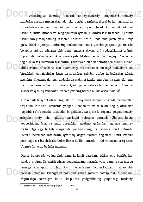 Arxeologiya   fanining   maqsadi   tarixiy-madaniy   jarayonlarni   moddiy
manbalar asosida imkon darajada toliq yoritib berishdan iborat bo'lib, uni amalga
oshirishda arxeologik ilmiy tadqiqot ishlari asosiy o'rin tutadi. Arxeologik   tadqiqot
ishlari qidiruv , kuzatuv va keng qamrovli qazish ishlaridan tashkil topadi. Qidiruv
ishlari   ilmiy   tadqiqotning   dastlabki   bosqichi   bo'lib,   unda   tadqiqotchi   yoki   ilmiy
guruh kishilik jamiyati tarixining ma'lum muammosi yechimiga qaratilgan masala
bo'yicha   qidiruv   ishlarini   olib   borib,   mazkur   davrga   oid   yodgorliklarni   qidirib
topish bilan yakunlanadi. Agar masala paleolit davri tarixi bilan bogliq bo'lsa, unda
tog oldi   va tog hududlari tekshirilib , gorlar yoki buloqlar atroflarida qidiruv ishlari
olib   boriladi.   Mezolit   va   neolit   davrlariga   oid   makonlar   esa   togli   hududlar   bilan
birgalikda   pastekisliklar   keng   tarqalganligi   sababli   ushbu   hududlardan   izlash
mumkin. Shuningdek, togli hududlarda qadimgi konlarning o'rni va konchilarning
manzilgohlarini   uchratish   mumkin.   Qadimgi   va   o'rta   asrlar   davrlariga   oid   kohna
shahar va qishloq xarobalari esa yer yuzining barcha hududlarida mavjud 7
.
Arxeologik tadqiqot ishlarining ikkinchi bosqichida yodgorlik haqida ma'lumotlar
to'planadi.   Birinchi ,   navbatda   yodgorlik   taponimi   va   u   bilan   bogliq   afsonalar
togrisida so'rab surishtirilish bilan birgalikda yuza qismida saqlanib qolgan moddiy
ashyolar   ilmiy   tahlil   qilinib,   dastlabki   xulosalar   yasaladi.   Ulardan   keyin
yodgorlikning   davri   va   uning   bosqichlari ,   madaniy   qatlamlari   togrisida   umumiy
ma'lumotga   ega   bo'lish   maqsadida   yodgorlikning   bir   qismida   shurf   solinadi.
“Shurf”   nemischa   so'z   bo'lib,   qazimoq,   degan   ma'noni   anglatadi.   Shurf   kvadrat
yoki togri to'rtburchak shaklidan iborat bo'lib, tomonlari ikki va undan ortiq hatto
o'n metrdan ortiq bo'lishi mumkin.
Oxirgi   bosqichida   yodgorlikda   keng   ko'lamli   qazishma   ishlari   olib   borilib,   har
qanday   stratigrafik   qazish   ishlari   yodgorlikning   materik ,   ya'ni   yerning   soz   tuproq
qismiga   qadar   qazib   tushiladi.   Ayrim   hollardagina   planigrafik   qazish   ishlari   olib
borilishi   mumkin.   Planigrafik   qazishma   ishlari   ma'lum   davrga   oid   inshootlarni
o'rganishga   qaratilgan   bo'lib,   ko'pincha   yodgorlikning   yuqoridagi   madaniy
7
  Jabborov I. M. O`zbek xalqi etnografiyasi. — T., 1994
15 