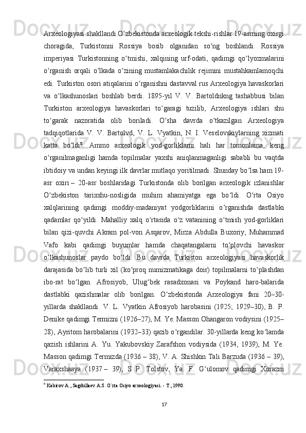 Arxeologiyasi shakllandi.O zbekistonda arxeologik tekshi-rishlar 19-asrning oxirgiʻ
choragida,   Turkistonni   Rossiya   bosib   olganidan   so ng   boshlandi.   Rossiya	
ʻ
imperiyasi   Turkistonning   o tmishi,   xalqining   urf-odati,   qadimgi   qo lyozmalarini	
ʻ ʻ
o rganish   orqali   o lkada   o zining   mustamlakachilik   rejimini   mustahkamlamoqchi	
ʻ ʻ ʻ
edi. Turkiston osori atiqalarini o rganishni dastavval rus Arxeologiya havaskorlari	
ʻ
va   o lkashunoslari   boshlab   berdi.   1895-yil   V.   V.   Bartoldnkng   tashabbusi   bilan	
ʻ
Turkiston   arxeologiya   havaskorlari   to garagi   tuzilib,   Arxeologiya   ishlari   shu	
ʻ
to garak   nazoratida   olib   boriladi.   O sha   davrda   o tkazilgan   Arxeologiya	
ʻ ʻ ʻ
tadqiqotlarida   V.   V.   Bartolvd,   V.   L.   Vyatkin,   N.   I.   Veselovskiylarning   xizmati
katta   bo ldi	
ʻ 8
.   Ammo   arxeologik   yod-gorliklarni   hali   har   tomonlama,   keng
o rganilmaganligi   hamda   topilmalar   yaxshi   aniqlanmaganligi   sababli   bu   vaqtda	
ʻ
ibtidoiy va undan keyingi ilk davrlar mutlaqo yoritilmadi. Shunday bo lsa ham 19-	
ʻ
asr   oxiri   –   20-asr   boshlaridagi   Turkistonda   olib   borilgan   arxeologik   izlanishlar
O zbekiston   tarixshu-nosligida   muhim   ahamiyatga   ega   bo ldi.   O rta   Osiyo	
ʻ ʻ ʻ
xalqlarining   qadimgi   moddiy-madaniyat   yodgorliklarini   o rganishda   dastlabki	
ʻ
qadamlar   qo yildi.   Mahalliy   xalq   o rtasida   o z   vatanining   o tmish   yod-gorliklari	
ʻ ʻ ʻ ʻ
bilan   qizi-quvchi   Akram   pol-von   Asqarov,   Mirza   Abdulla   Buxoriy,   Muhammad
Vafo   kabi   qadimgi   buyumlar   hamda   chaqatangalarni   to plovchi   havaskor	
ʻ
o lkashunoslar   paydo   bo ldi.   Bu   davrda   Turkiston   arxeologiyasi   havaskorlik	
ʻ ʻ
darajasida   bo lib   turli   xil   (ko proq   numizmatikaga   doir)   topilmalarni   to plashdan	
ʻ ʻ ʻ
ibo-rat   bo lgan.   Afrosiyob,   Ulug bek   rasadxonasi   va   Poykand   haro-balarida	
ʻ ʻ
dastlabki   qazishmalar   olib   borilgan.   O zbekistonda   Arxeologiya   fani   20–30-	
ʻ
yillarda   shakllandi.   V.   L.   Vyatkin   Afrosiyob   harobasini   (1925;   1929–30),   B.   P.
Denike qadimgi Termizni (1926–27), M. Ye. Masson Ohangaron vodiysini (1925–
28), Ayritom harobalarini (1932–33) qazib o rgandilar. 30-yillarda keng ko lamda	
ʻ ʻ
qazish   ishlarini   A.   Yu.   Yakubovskiy   Zarafshon   vodiysida   (1934,   1939),   M.   Ye.
Masson qadimgi Termizda (1936   – 38), V. A. Shishkin Tali Barzuda (1936   – 39),
Varaxshaaya   (1937   –   39),   S   P.   Tolstov,   Ya.   F.   G ulomov   qadimgi   Xorazm	
ʻ
8
  Kabirov A., Sagdullaev A.S. O`rta Osiyo arxeologiyasi. - T., 1990.
17 