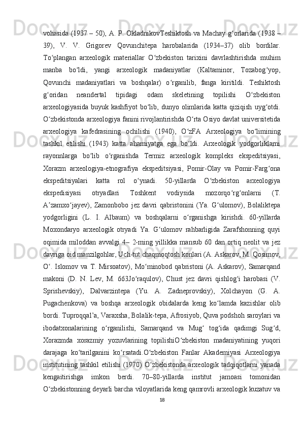 vohasida (1937   – 50), A. P. OkladnikovTeshiktosh va Machay  g orlarida (1938ʻ   –
39),   V.   V.   Grigorev   Qovunchitepa   harobalarida   (1934–37)   olib   bordilar.
To plangan   arxeologik   materiallar   O zbekiston   tarixini   davrlashtirishda   muhim	
ʻ ʻ
manba   bo ldi,   yangi   arxeologik   madaniyatlar   (Kaltaminor,   Tozabog yop,	
ʻ ʻ
Qovunchi   madaniyatlari   va   boshqalar)   o rganilib,   fanga   kiritildi.   Teshiktosh	
ʻ
g oridan   neandertal   tipidagi   odam   skeletining   topilishi   O zbekiston	
ʻ ʻ
arxeologiyasida  buyuk  kashfiyot  bo lib,  dunyo  olimlarida  katta  qiziqish   uyg otdi.	
ʻ ʻ
O zbekistonda arxeologiya fanini rivojlantirishda O rta Osiyo davlat universitetida	
ʻ ʻ
arxeologiya   kafedrasining   ochilishi   (1940),   O zFA   Arxeologiya   bo limining	
ʻ ʻ
tashkil   etilishi   (1943)   katta   ahamiyatga   ega   bo ldi.   Arxeologik   yodgorliklarni
ʻ
rayonnlarga   bo lib   o rganishda   Termiz   arxeologik   kompleks   ekspeditsiyasi,	
ʻ ʻ
Xorazm   arxeologiya-etnografiya   ekspeditsiyasi,   Pomir-Olay   va   Pomir-Farg ona	
ʻ
ekspeditsiyalari   katta   rol   o ynadi.   50-yillarda   O zbekiston   arxeologiya	
ʻ ʻ
ekspedisiyasi   otryadlari   Toshkent   vodiysida   mozorqo rg onlarni   (T.	
ʻ ʻ
A zamxo jayev),   Zamonbobo   jez   davri   qabristonini   (Ya.   G ulomov),   Bolaliktepa	
ʼ ʻ ʻ
yodgorligini   (L.   I.   Albaum)   va   boshqalarni   o rganishga   kirishdi.   60-yillarda	
ʻ
Moxondaryo   arxeologik   otryadi   Ya.   G ulomov   rahbarligida   Zarafshonning   quyi	
ʻ
oqimida   miloddan   avvalgi   4–   2-ming   yillikka   mansub   60   dan   ortiq   neolit   va   jez
davriga oid manzilgohlar, Uch-tut chaqmoqtosh konlari (A. Askarov, M. Qosimov,
O .   Islomov   va   T.   Mirsoatov),   Mo minobod   qabristoni   (A.   Askarov),   Samarqand	
ʻ ʻ
makoni   (D.   N.   Lev,   M.   663Jo raqulov),   Chust   jez   davri   qishlog i   harobasi   (V.	
ʻ ʻ
Sprishevskiy),   Dalvarzintepa   (Yu.   A.   Zadneprovskiy),   Xolchayon   (G.   A.
Pugachenkova)   va   boshqa   arxeologik   obidalarda   keng   ko lamda   kazishlar   olib	
ʻ
bordi. Tuproqqal’a, Varaxsha, Bolalik-tepa, Afrosiyob, Quva podshoh saroylari va
ibodatxonalarining   o rganilishi,   Samarqand   va   Mug   tog ida   qadimgi   Sug d,	
ʻ ʻ ʻ ʻ
Xorazmda   xorazmiy   yozuvlarining   topilishiO zbekiston   madaniyatining   yuqori	
ʻ
darajaga   ko tarilganini   ko rsatadi.O zbekiston   Fanlar   Akademiyasi   Arxeologiya	
ʻ ʻ ʻ
institutining tashkil  etilishi  (1970)  O zbekistonda  arxeologik tadqiqotlarni  yanada	
ʻ
kengaitirishga   imkon   berdi.   70–80-yillarda   institut   jamoasi   tomonidan
O zbekistonning deyarli barcha viloyatlarida keng qamrovli arxeologik kuzatuv va	
ʻ
18 