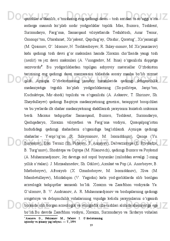 qazishlar o tkazilib, o tmishning eng qadimgi davriʻ ʻ   – tosh asridan to so nggi o rta	ʻ ʻ
asrlarga   mansub   ko plab   nodir   yodgorliklar   topildi.   Mas,   Buxoro,   Toshkent,	
ʻ
Surxondaryo,   Farg ona,   Samarqand   viloyatlarida   Teshiktosh,   Amir   Temur,
ʻ
Omonqo ton,   Obirahmat,   Xo jakent,   Qapchig ay,   Obishir,   Qoratog ,   Xo jamazgil	
ʻ ʻ ʻ ʻ ʻ
(M. Qosimov, O . Islomov, N. Toshkenboyev, R. Sulay-monov, M. Xo janazarov)	
ʻ ʻ
kabi   qadimgi   tosh   davri   g or   makonlari   hamda   Xorazm   cho llarida   yangi   tosh	
ʻ ʻ
(neolit)   va   jez   davri   makonlari   (A.   Vinogradov,   M.   Itina)   o rganilishi   diqqatga	
ʻ
sazovordir 9
.   Bu   yodgorliklardan   topilgan   ashyoviy   materiallar   O zbekiston	
ʻ
tarixining   eng   qadimgi   davri   manzarasini   tiklashda   asosiy   manba   bo lib   xizmat
ʻ
qildi.   Ayniqsa   O zbekistonning   janubiy   tumanlarida   qadimgi   dehqonchilik	
ʻ
madaniyatiga   tegishli   ko plab   yodgorliklarning   (So-pollitepa,   Jarqo ton,	
ʻ ʻ
Kuchuktepa,   Mir-shodi)   topilishi   va   o rganilishi   (A.   Askarov,   T.   Shirinov,   Sh.	
ʻ
Shaydullayev)   qadimgi   Baqtriya   madaniyatining   genezisi,   taraqqiyot   bosqichlari
va bu yerlarda ilk shahar madaniyatining shakllanish jarayonini kuzatish imkonini
berdi.   Maxsus   tadqiqotlar   Samarqand,   Buxoro,   Toshkent,   Surxondaryo,
Qashqadaryo,   Xorazm   viloyatlari   va   Farg ona   vodiysi,   Qoraqalpog iston	
ʻ ʻ
hududidagi   qadimgi   shaharlarni   o rganishga   bag ishlandi.   Ayniqsa   qadimgi	
ʻ ʻ
shaharlar   –   Yerqo rg on   (R.   Sulaymonov,   M.   Isomiddinov),   Qanqa   (Yu.	
ʻ ʻ
Buryakov), Eski Termiz (Sh. Pidayev, T. Annayev), Dalvarzintepa (E. Rtveladze,
B. Turg unov), Shoshtepa va Oqtepa (M. Filanovich), qadimgi Buxoro va Poykend	
ʻ
(A.   Muhammadjonov,   Jez   davriga   oid  sopol   buyumlar   (miloddan   avvalgi   2-ming
yillik o rtalari). J. Mirzaahmedov, Sh. Odilov), Axsikat va Pop (A. Anorboyev, B.
ʻ
Matboboyev),   Afrosiyob   (X.   Oxunboboyev,   M.   Isomiddinov),   Xiva   (M.
Mambetullayev),   Mizdahqon   (V.   Yagodin)   kabi   yod-gorliklarda   olib   borilgan
arxeologik   tadqiqotlar   samarali   bo ldi.   Xorazm   va   Zarafshon   vodiysida   Ya.	
ʻ
G ulomov,   B.   V.   Andrianov,   A.   R.   Muhammadjonov   va   boshqalarning   qadimgi	
ʻ
irrigatsiya   va   dehqonchilik   vohalarining   vujudga   kelishi   jarayonlarini   o rganish	
ʻ
borasida olib borgan arxeologik va etnografik izla-nishlari alohida ahamiyatga ega
bo ldi.Bu   davrda   Zarafshon   vodiysi,   Xorazm,   Surxondaryo   va   Sirdaryo   vohalari	
ʻ
9
  Asanova    G.,    Nabixanov    M.,    Safarov    I.    O`zbekistonning 
iqtisodiy va ijtimoiy jug`rofiyasi. — T., 1994
19 