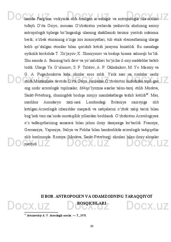 hamda   Farg ona   vodiysida   olib   borilgan   ar-eologik   va   antropologik   izla-nishlarʻ
tufayli   O rta   Osiyo,   xususan   O zbekiston   yerlarida   yashovchi   aholining   asosiy	
ʻ ʻ
antropologik   tiplarga   bo linganligi   ularning   shakllanish   tarixini   yoritish   imkonini	
ʻ
berdi;  o zbek etnosining  o ziga  xos xususiyatlari,  tub etnik elementlarning ularga	
ʻ ʻ
kelib   qo shilgan   etnoslar   bilan   qorishib   ketish   jarayoni   kuzatildi.   Bu   masalaga
ʻ
oydinlik kiritishda T. Xo jayov, K. Shoniyozov va boshqa hissasi salmoqli bo ldi.	
ʻ ʻ
Shu asnoda A. fanining turli davr va yo nalishlari bo yicha il-miy maktablar tarkib	
ʻ ʻ
toddi. Ularga Ya. G ulomov, S. P. Tolstov, A. P. Okladnikov, M. Ye. Massoy va	
ʻ
G.   A.   Pugachenkova   kabi   olimlar   asos   soldi.   Yirik   asar   va   risolalar   nashr
etildi.Mustamlaka davrida O rta Osiyo, jumladan O zbekiston hududidan topil-gan	
ʻ ʻ
eng   nodir   arxeologik   topilmalar,   664qo lyozma   asarlar   talon-taroj   etilib   Moskva,	
ʻ
Sankt-Peterburg,   shuningdek   boshqa   xorijiy   mamlakatlarga   tashib   ketildi 10
.   Mas,
mashhur   Amudaryo   xazi-nasi   Londondagi   Britaniya   muzeyiga   olib
ketilgan.Arxeologik   izlanishlar   maqsadi   va   natijalarini   o zbek   xalqi   tarixi   bilan	
ʻ
bog lash tom ma noda mustaqillik yillaridan boshlandi. O zbekiston Arxeologiyasi	
ʻ ʼ ʻ
o z   tadkiqotlarining   samarasi   bilan   jahon   ilmiy   darajasiga   ko tarildi.   Fransiya,	
ʻ ʻ
Germaniya, Yaponiya, Italiya va Polsha bilan hamkorlikda arxeologik tadqiqotlar
olib borilmoqda.   Rossiya (Moskva, Sankt-Peterburg) olimlari bilan ilmiy aloqalar
mavjud.
II BOB. ANTROPOGEN VA ODAMZODNING TARAQQIYOT
BOSQICHLARI  
10
  Artsixovskiy A. V. Arxeologik asoslar. — T., 1970.
20 