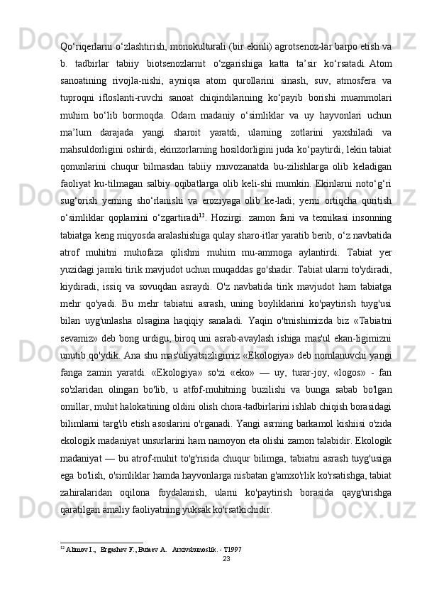 Qo‘riqerlarni o‘zlashtirish, monokulturali (bir ekinli) agrotsenoz-lar barpo etish va
b.   tadbirlar   tabiiy   biotsenozlarnit   o‘zgarishiga   katta   ta’sir   ko‘rsatadi.   Atom
sanoatining   rivojla-nishi ,   ayniqsa   atom   qurollarini   sinash,   suv,   atmosfera   va
tuproqni   ifloslanti-ruvchi   sanoat   chiqindilarining   ko‘payib   borishi   muammolari
muhim   bo‘lib   bormoqda.   Odam   madaniy   o‘simliklar   va   uy   hayvonlari   uchun
ma’lum   darajada   yangi   sharoit   yaratdi,   ularning   zotlarini   yaxshiladi   va
mahsuldorligini oshirdi, ekinzorlarning hosildorligini juda ko‘paytirdi, lekin tabiat
qonunlarini   chuqur   bilmasdan   tabiiy   muvozanatda   bu-zilishlarga   olib   keladigan
faoliyat   ku-tilmagan   salbiy   oqibatlarga   olib   keli-shi   mumkin.   Ekinlarni   noto‘g‘ri
sug‘orish   yerning   sho‘rlanishi   va   eroziyaga   olib   ke-ladi;   yerni   ortiqcha   quritish
o‘simliklar   qoplamini   o‘zgartiradi 12
.   Hozirgi.   zamon   fani   va   texnikasi   insonning
tabiatga keng miqyosda aralashishiga qulay sharo-itlar yaratib berib, o‘z navbatida
atrof   muhitni   muhofaza   qilishni   muhim   mu-ammoga   aylantirdi.   Tabiat   yer
yuzidagi jamiki tirik mavjudot uchun muqaddas go'shadir. Tabiat ularni to'ydiradi,
kiydiradi,   issiq   va   sovuqdan   asraydi.   O'z   navbatida   tirik   mavjudot   ham   tabiatga
mehr   qo'yadi.   Bu   mehr   tabiatni   asrash,   uning   boyliklarini   ko'paytirish   tuyg'usi
bilan   uyg'unlasha   olsagina   haqiqiy   sanaladi.   Yaqin   o'tmishimizda   biz   «Tabiatni
sevamiz»  deb  bong urdigu, biroq uni   asrab-avaylash  ishiga  mas'ul  ekan-ligimizni
unutib qo'ydik. Ana shu mas'uliyatsizligimiz «Ekologiya» deb nomlanuvchi yangi
fanga   zamin   yaratdi.   «Ekologiya»   so'zi   «eko»   —   uy,   turar-joy,   «logos»   -   fan
so'zlaridan   olingan   bo'lib,   u   atfof-muhitning   buzilishi   va   bunga   sabab   bo'lgan
omillar, muhit halokatining oldini olish chora-tadbirlarini ishlab chiqish borasidagi
bilimlarni targ'ib etish asoslarini o'rganadi.   Yangi asrning barkamol kishiisi o'zida
ekologik madaniyat unsurlarini ham namoyon eta olishi zamon talabidir. Ekologik
madaniyat   — bu  atrof-muhit   to'g'risida  chuqur   bilimga, tabiatni   asrash  tuyg'usiga
ega bo'lish, o'simliklar hamda hayvonlarga nisbatan g'amxo'rlik ko'rsatishga, tabiat
zahiralaridan   oqilona   foydalanish,   ularni   ko'paytirish   borasida   qayg'urishga
qaratilgan amaliy faoliyatning yuksak ko'rsatkichidir.
12
  Alimov I.,   Ergashev F., Butaev A.   Arxivshunoslik. - T1997
23 