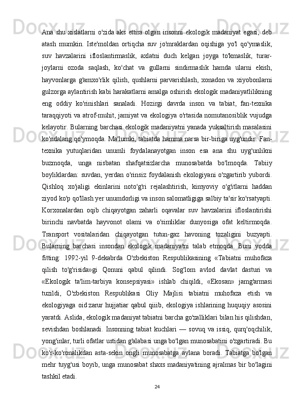 Ana   shu   xislatlarni   o'zida   aks   ettira   olgan   insonni   ekologik   madaniyat   egasi,   deb
atash   mumkin.   Iste'moldan   ortiqcha   suv   jo'mraklardan   oqishiga   yo'l   qo'ymaslik,
suv   havzalarini   ifloslantirmaslik,   axlatni   duch   kelgan   joyga   to'kmaslik,   turar-
joylarni   ozoda   saqlash,   ko'chat   va   gullarni   sindirmaslik   hamda   ularni   ekish,
hayvonlarga   g'amxo'rlik   qilish,   qushlarni   parvarishlash,   xonadon   va   xiyobonlarni
gulzorga aylantirish kabi harakatlarni amalga oshirish ekologik madaniyatlilikning
eng   oddiy   ko'rinishlari   sanaladi.   Hozirgi   davrda   inson   va   tabiat,   fan-texnika
taraqqiyoti va atrof-muhit, jamiyat va ekologiya o'rtasida nomutanosiblik vujudga
kelayotir. Bularning barchasi ekologik madaniyatni yanada yuksaltirish masalasini
ko'ndalang qo'ymoqda. Ma'lumki, tabiatda hamma narsa bir-biriga uyg'undir. Fan-
texnika   yutuqlaridan   unumli   foydalanayotgan   inson   esa   ana   shu   uyg'unlikni
buzmoqda,   unga   nisbatan   shafqatsizlarcha   munosabatda   bo'lmoqda.   Tabiiy
boyliklardan:   suvdan,   yerdan   o'rinsiz   foydalanish   ekologiyani   o'zgartirib   yubordi.
Qishloq   xo'jaligi   ekinlarini   noto'g'ri   rejalashtirish,   kimyoviy   o'g'itlarni   haddan
ziyod ko'p qo'llash yer unumdorligi va inson salomatligiga salbiy ta'sir ko'rsatyapti.
Korxonalardan   oqib   chiqayotgan   zaharli   oqavalar   suv   havzalarini   ifloslantirishi
birinchi   navbatda   hayvonot   olami   va   o'simliklar   dunyosiga   ofat   keltirmoqda.
Transport   vositalaridan   chiqayotgan   tutun-gaz   havoning   tozaligini   buzyapti.
Bularning   barchasi   insondan   ekologik   madaniyatni   talab   etmoqda.   Buni   yodda
fitting:   1992-yil   9-dekabrda   O'zbekiston   Respublikasining   «Tabiatni   muhofaza
qilish   to'g'risida»gi   Qonuni   qabul   qilindi.   Sog'lom   avlod   davlat   dasturi   va
«Ekologik   ta'lim-tarbiya   konsepsiyasi»   ishlab   chiqildi,   «Ekosan»   jamg'armasi
tuzildi,   O'zbekiston   Respublikasi   Oliy   Majlisi   tabiatni   muhofaza   etish   va
ekologiyaga   oid   zarur   hujjatiar   qabul   qiiib ,   ekologiya   ishlarining   huquqiy   asosini
yaratdi. Aslida, ekologik madaniyat tabiatni barcha go'zalliklari bilan his qilishdan,
sevishdan   boshlanadi.   Insonning   tabiat   kuchlari   —   sovuq   va   issiq,   qurq'oqchilik,
yong'inlar, turli ofatlar ustidan g'alabasi unga bo'lgan munosabatini o'zgartiradi. Bu
ko'r-ko'ronalikdan   asta-sekin   ongli   munosabatga   aylana   boradi.   Tabiatga   bo'lgan
mehr tuyg'usi  boyib, unga munosabat  shaxs madaniyatining ajralmas bir bo'lagini
tashkil etadi.
24 