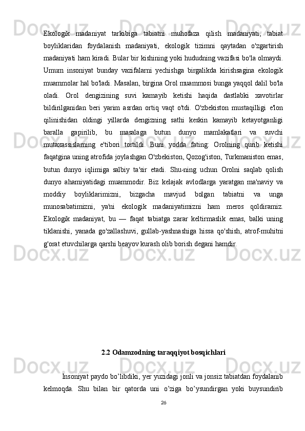 Ekologik   madaniyat   tarkibiga   tabiatni   muhofaza   qilish   madaniyati,   tabiat
boyliklaridan   foydalanish   madaniyati,   ekologik   tizimni   qaytadan   o'zgartirish
madaniyati ham kiradi. Bular bir kishining yoki hududning vazifasi bo'la olmaydi.
Umum   insoniyat   bunday   vazifalarni   yechishga   birgalikda   kirishsagina   ekologik
muammolar hal bo'ladi. Masalan, birgina Orol muammosi bunga yaqqol dalil bo'la
oladi.   Orol   dengizining   suvi   kamayib   ketishi   haqida   dastlabki   xavotirlar
bildirilganidan   beri   yarim   asrdan   ortiq   vaqt   o'tdi.   O'zbekiston   mustaqilligi   e'lon
qilinishidan   oldingi   yillarda   dengizning   sathi   keskin   kamayib   ketayotganligi
baralla   gapirilib,   bu   masalaga   butun   dunyo   mamlakatlari   va   suvchi
mutaxassislarning   e'tibori   tortildi.   Buni   yodda   fating:   Orolning   qurib   ketishi
faqatgina uning atrofida joylashgan O'zbekiston, Qozog'iston, Turkmaniston emas,
butun   dunyo   iqlimiga   salbiy   ta'sir   etadi.   Shu-ning   uchun   Orolni   saqlab   qolish
dunyo   ahamiyatidagi   muammodir.   Biz   kelajak   avlodlarga   yaratgan   ma'naviy   va
moddiy   boyliklarimizni,   bizgacha   mavjud   bolgan   tabiatni   va   unga
munosabatimizni,   ya'ni   ekologik   madaniyatimizni   ham   meros   qoldiramiz.
Ekologik   madaniyat,   bu   —   faqat   tabiatga   zarar   keltirmaslik   emas,   balki   uning
tiklanishi,   yanada   go'zallashuvi,   gullab-yashnashiga   hissa   qo'shish,   atrof-muhitni
g'orat etuvchilarga qarshi beayov kurash olib borish degani hamdir.
2.2  Odamzodning taraqqiyot bosqichlari
 
Insoniyat paydo bo’libdiki, yer yuzidagi jonli va jonsiz tabiatdan foydalanib
kelmoqda.   Shu   bilan   bir   qatorda   uni   o’ziga   bo’ysundirgan   yoki   buysundirib
26 